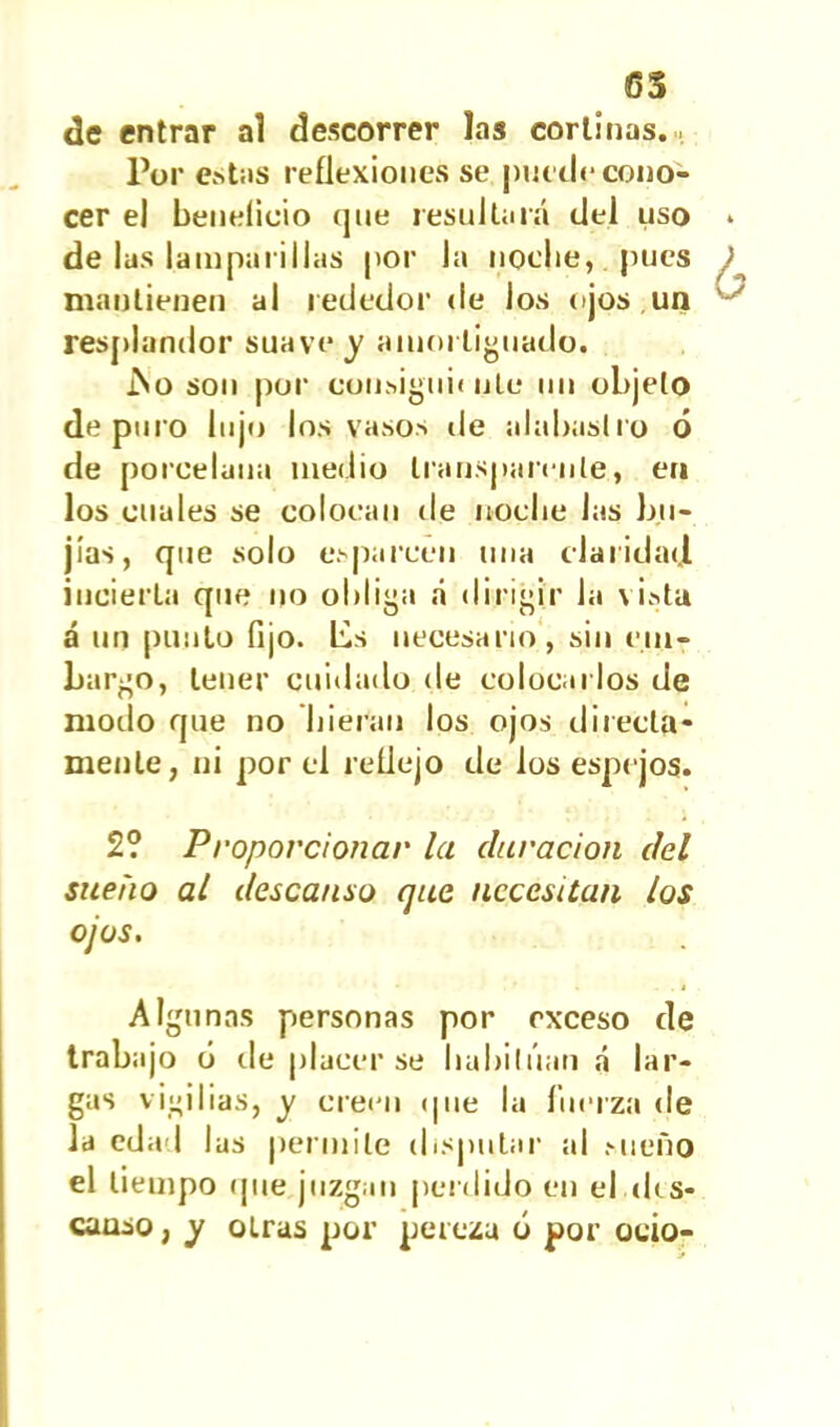 65 de entrar al descorrer las cortinas. Por estas reflexiones se puede cono- cer el beneficio que resultará del uso de las lamparillas por la noche, pues mantienen al rededor de los ojos un resplandor suave y amortiguado. ÍSo son por consiguiente un objeto depuro lujo los vasos de alabastro ó de porcelana medio transparente, en los cuales se colocan de noche Jas bu- jías, que solo esparcen una claridad incierta que no obliga á dirigir Ja vista á un punto fijo. Lis necesario, sin em- bargo, tener cuidado de colocarlos de modo que no hieran los ojos directa- mente, ni por el reflejo de los espejos. 2? Proporcionar la duración del sueño al descanso que necesitan los ojos. Algunas personas por exceso de trabajo ó de placer se habitúan á lar- gas vigilias, y creen que la fuerza de Ja edad las permite disputar al sueño el tiempo que juzgan perdido en el des- canso , y otras por pereza ó por ocio-