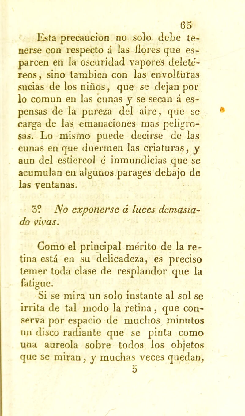 00 Esta precaución no solo debe te- nerse con respecto á las llores que es- parcen en la oscuridad vapores deleté- reos, sino también con las envolturas sucias de los niños, que se dejan por lo común en las cunas y se secan á es- pensas de la pureza del aire, que se carga de las emanaciones mas peligro- sas. Lo mismo puede decirse de las cunas en que duermen las criaturas, y aun del estiércol e inmundicias que se acumulan en algunos parages debajo de las ventanas. 3? JVo exponerse á luces demasia- do vivas. Gomo el principal mérito de la re- tina esta en su delicadeza, es preciso temer toda clase de resplandor que la fatigue. Si se mira un solo instante al sol se irrita de tul modo la retina, que con- serva por espacio de muchos minutos un disco radiante que se pinta como una aureola sobre todos los objetos que se miran, y muchas veces quedan,