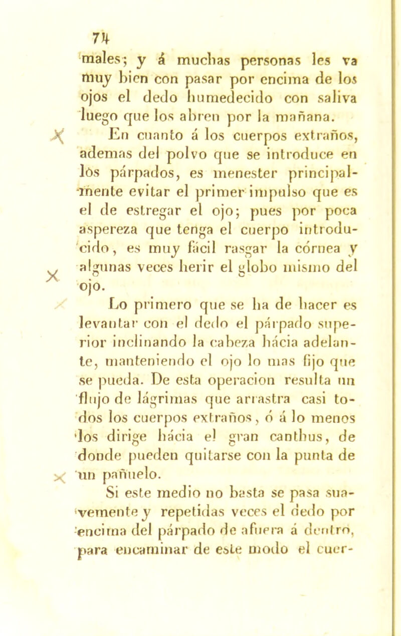 7h males; y á muchas personas les va muy bien con pasar por encima de los ojos el dedo humedecido con saliva luego que los abren por la mañana. >( En cuanto á los cuerpos extraños, ademas del polvo que se introduce en lós párpados, es menester principal- mente evitar el primer impulso que es el de estregar el ojo; pues por poca aspereza que tenga el cuerpo introdu- cido, es muy fácil rasgar la córnea y ^ algunas veces herir el globo mismo del ojo. Lo primero que se ha de hacer es levantar con el dedo el párpado supe- rior inclinando la cabeza hacia adelan- te, manteniendo el ojo lo mas lijo que se pueda. De esta operación resulta un flujo de lágrimas que arrastra casi to- dos los cuerpos extraños, ó á lo menos 'los dirige hacia e! gran canthus, de donde pueden quitarse con la punta de ^ un pañuelo. Si este medio no hasta se pasa sua- •vementey repetidas veces el dedo por encima del párpado de afuera á dentro, para encaminar de este modo el cucr-