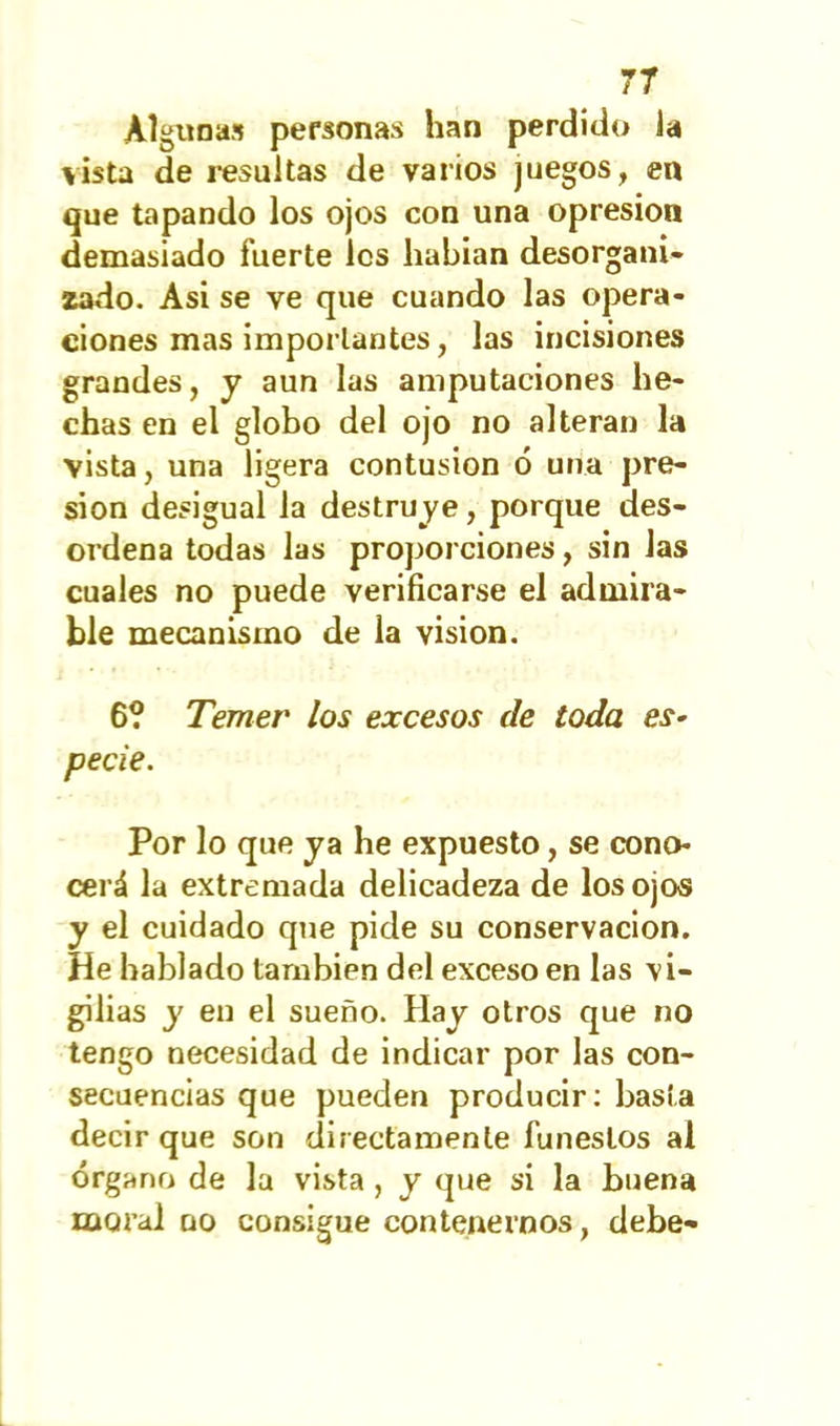 Algunas personas han perdido ia vista de resultas de varios juegos, en que tapando los ojos con una opresión demasiado fuerte les habían desorgani- zado. Asi se ve que cuando las opera- ciones mas importantes, las incisiones grandes, y aun las amputaciones he- chas en el globo del ojo no alteran la vista, una ligera contusión ó una pre- sión desigual la destruye, porque des- ordena todas las proj^orciones, sin las cuales no puede verificarse el admira- ble mecanismo de la visión. 6? Temer los excesos de toda es- pecie. Por lo que ya he expuesto, se cono- cerá la extremada delicadeza de los ojos y el cuidado que pide su conservación. He hablado también del exceso en las vi- gilias y en el sueño. Hay otros que no tengo necesidad de indicar por las con- secuencias que pueden producir: basta decir que son directamente funestos al órgano de la vista , y que si la buena moral no consigue contenernos, debe-