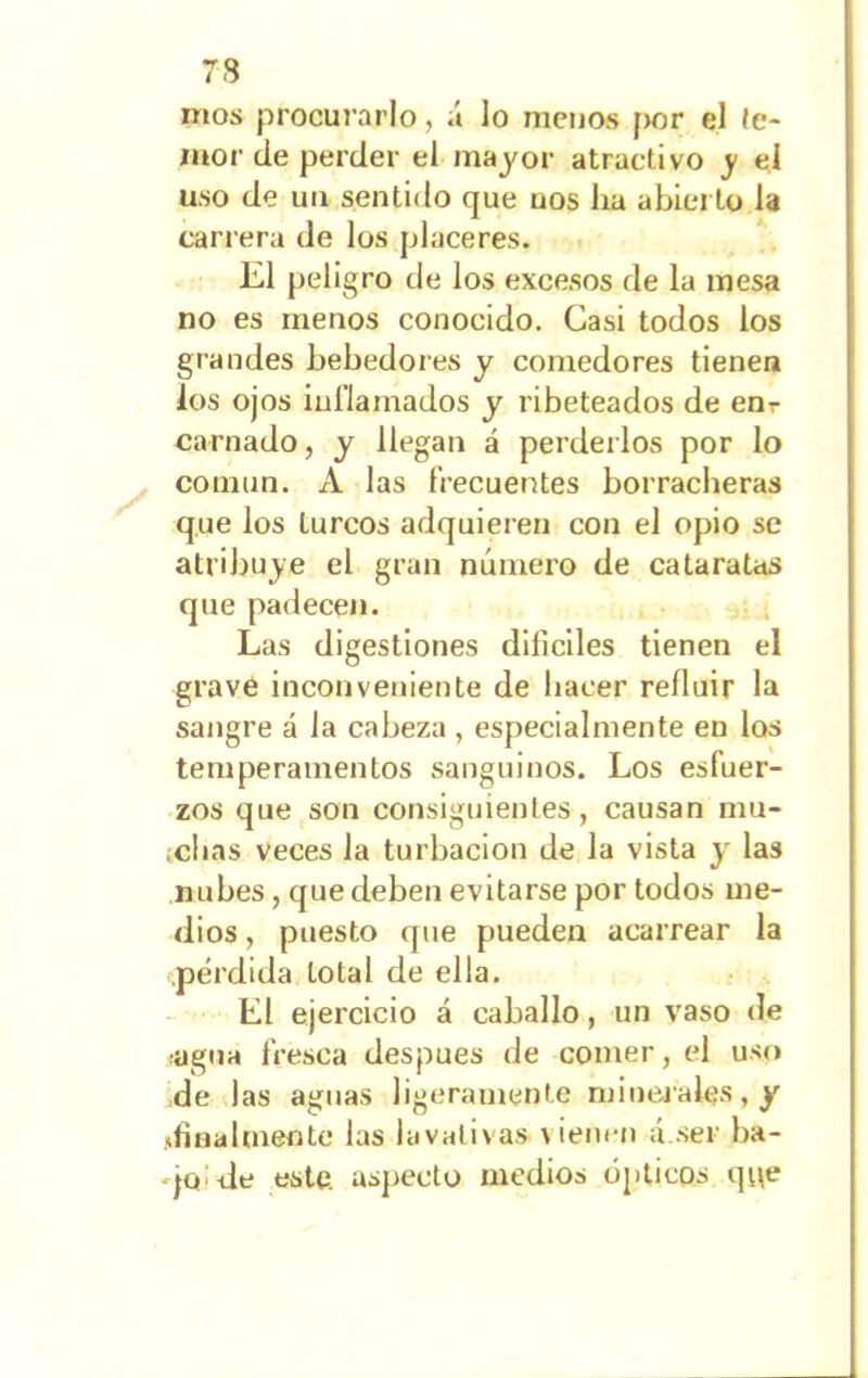 mos procurarlo, á lo menos por el te- mor de perder el mayor atractivo y el uso de un sentido que uos lia abierto la carrera de los placeres. El peligro de los excesos de la mesa no es menos conocido. Casi todos los grandes bebedores y comedores tienen los ojos inflamados y ribeteados de enr carnado, y llegan á perderlos por lo común. A las frecuentes borracheras que los turcos adquieren con el opio se atribuye el gran número de cataratas que padecen. Las digestiones difíciles tienen el grave inconveniente de hacer refluir la sangre á la cabeza , especialmente en los temperamentos sanguinos. Los esfuer- zos que son consiguientes, causan mu- idlas veces la turbación de la vista y las nubes, que deben evitarse por todos me- dios , puesto que pueden acarrear la pérdida total de ella. El ejercicio á caballo, un vaso de ■agua fresca después de comer, el uso de las aguas ligeramente minerales, y ¿finalmente las lavativas vienen á.ser ba- jee de este, aspecto medios ópticos que