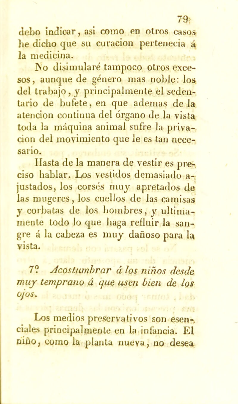 79> debo indicar, asi como en otros casos lie dicho que su curación pertenecía á la medicina. No disimularé tampoco otros exce- sos, aunque de género mas noble: los del trabajo, y principalmente el seden- tario de bufete, en que ademas de la atención continua del órgano de la vista toda la máquina animal sufre la priva- ción del movimiento que le es tan nece- sario. Hasta de la manera de vestir es pre- ciso hablar. Los vestidos demasiado a- justados, los corsés muy apretados de las mugeres, los cuellos de las camisas y corbatas de los hombres, y última- mente todo lo que haga refluir la san- gre á la cabeza es muy dañoso para la vista. ' ' í 7? Acostumbrar á los niños desde muy temprano ú cjue usen bien de los ojos. Los medios preservativos son esen- ciales principalmente en la infancia. El niño, como la planta nueva, no desea