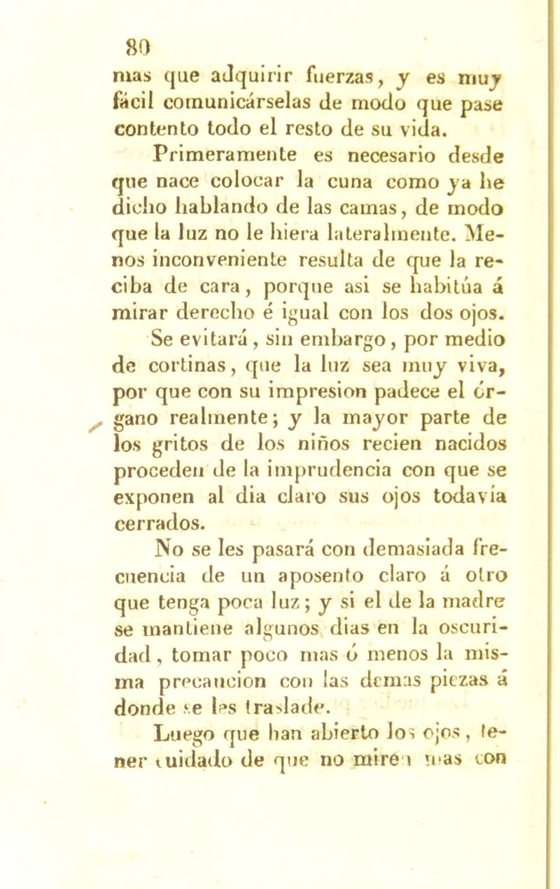 mas que adquirir fuerzas, y es muy fácil comunicárselas de modo que pase contento todo el resto de su vida. Primeramente es necesario desde que nace colocar la cuna como j a lie dicho hablando de las camas, de modo que la luz no le hiera lateralmente. Me- nos inconveniente resulta de que la re- ciba de cara, porque asi se habitúa á mirar derecho é igual con los dos ojos. Se evitará , sin embargo, por medio de cortinas, que la luz sea muy viva, por que con su impresión padece el ór- gano realmente; y la mayor parte de los gritos de los niños recien nacidos proceden de la imprudencia con que se exponen al dia claro sus ojos todavía cerrados. No se les pasará con demasiada fre- cuencia de un aposento claro á otro que tenga poca luz; y si el de la madre se mantiene algunos dias en la oscuri- dad , tomar poco mas ó menos la mis- ma precaución con ¡as demas piezas á donde se les traslade. Luego que han abierto Jos ojos, te- ner cuidado de que no mire i '.cas con