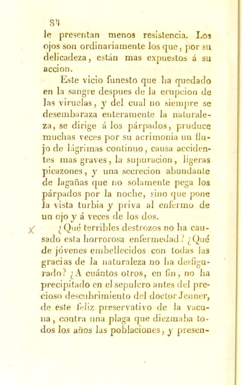 8H le presentan menos resistencia. Los ojos son ordinariamente los que, por su delicadeza, están mas expuestos á su acción. Este vicio funesto que lia quedado en la sangre después ele la erupción de las viruelas, y del cual no siempre se desembaraza enteramente la naturale- za, se dirige á los párpados, pruduce muchas veces por su acrimonia un flu- jo ele lágrimas continuo, causa acciden- tes mas graves, la supuración, ligeras picazones, y una secreción abundante de lagañas que no solamente pega los Íiárpados por la noche, sino que pone a vista turbia y priva al enfermo de un ojo y á veces de los dos. ¿ Qué terribles destrozos no ha cau- sado esta horrorosa enfermedad ! ¿Qué de jóvenes embellecidos con todas las gracias de la naturaleza no lia desfigu- rado? ¿A cuántos otros, en fin, no ha precipitado en el sepulcro antes del pre- cioso descubrimiento del doctor Jenner, de este feliz preservativo de la vacu- na, contra una plaga que diezmaba to- dos los años las poblaciones, y presen-