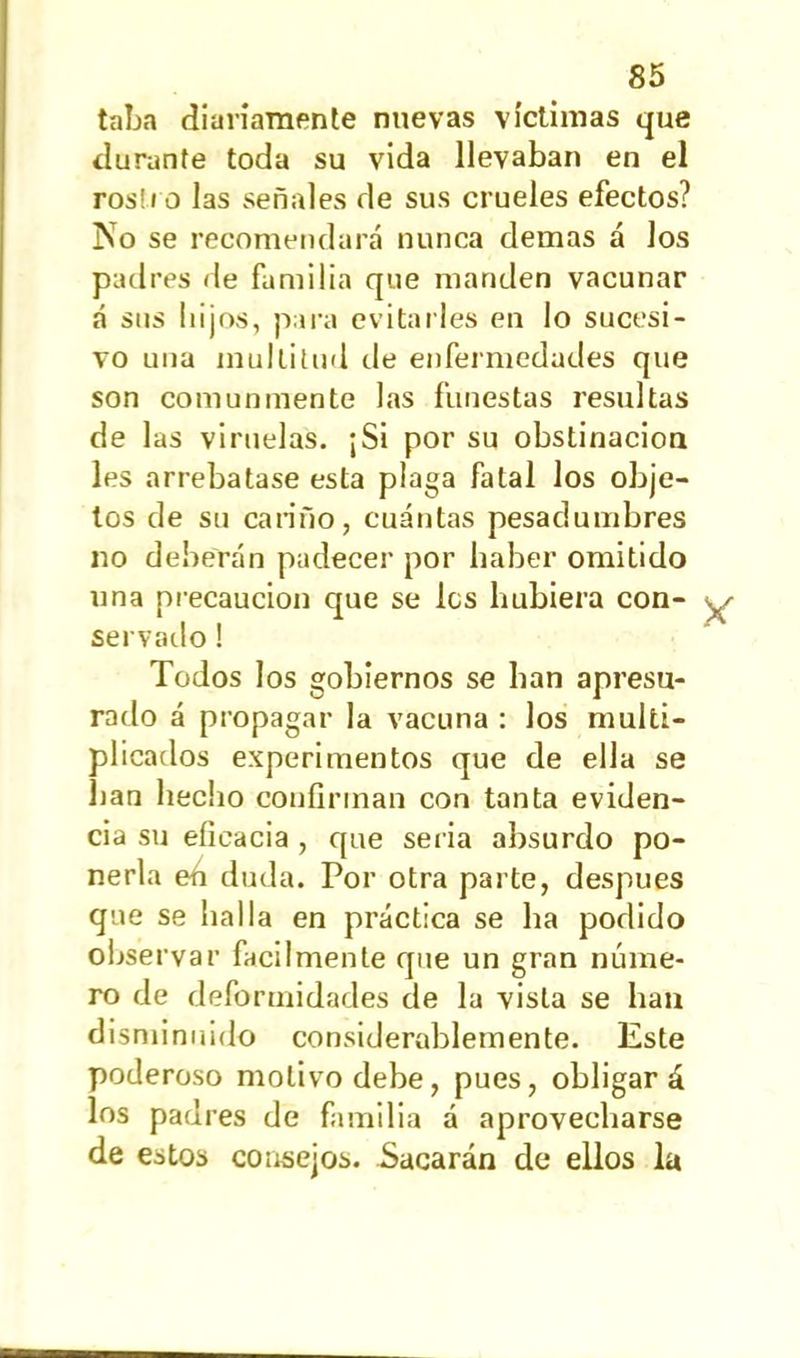 taba diariamente nuevas víctimas que durante toda su vida llevaban en el ros! i o las señales de sus crueles efectos? No se recomendará nunca demas á los padres de familia que manden vacunar á sus hijos, para evitarles en lo sucesi- vo una multitud de enfermedades que son comunmente las funestas resultas de las viruelas. ¡Si por su obstinación les arrebatase esta plaga fatal los obje- tos de su cariño, cuántas pesadumbres no deberán padecer por haber omitido una precaución que se les hubiera con- servado ! Todos los gobiernos se han apresu- rado á propagar la vacuna : los multi- plicados experimentos que de ella se han hecho confirman con tanta eviden- cia su eficacia , que ser ia absurdo po- nerla eh duda. Por otra parte, después que se halla en práctica se ha podido observar fácilmente que un gran núme- ro de deformidades de la vista se han disminuido considerablemente. Este poderoso motivo debe, pues, obligará los padres de familia á aprovecharse de estos consejos. Sacarán de ellos la