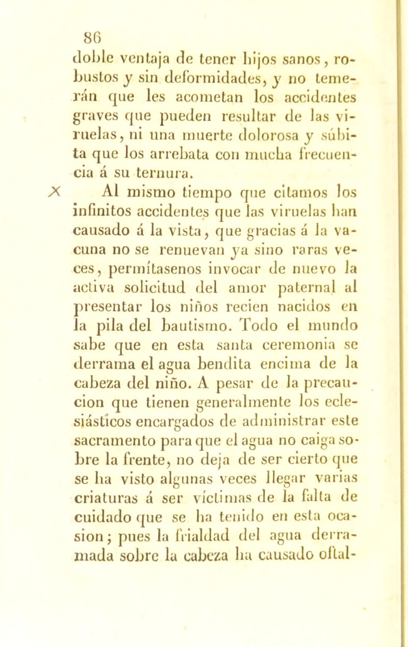 doble ventaja de tener liijos sanos, ro- bustos y sin deformidades, y no teme- rán que les acometan los accidentes graves que pueden resultar de las vi- ruelas, ni una muerte dolorosa y súbi- ta que los arrebata con mucha frecuen- cia á su ternura. Al mismo tiempo que citamos los infinitos accidentes que las viruelas lian causado á la vista, que gracias á Ja va- cuna no se renuevan ya sino raras ve- ces, permítasenos invocar de nuevo la activa solicitud del amor paternal al presentar los niños recien nacidos en la pila del bautismo. Todo el mundo sabe que en esta santa ceremonia se derrama el agua bendita encima de la cabeza del niño. A pesar de la precau- ción que tienen generalmente los ecle- siásticos encargados de administrar este sacramento para que el agua no caiga so- bre la frente, no deja de ser cierto que se ha visto algunas veces llegar varias criaturas á ser víctimas de la falta de cuidado que se lia tenido en esta oca- sión ; pues la frialdad del agua derra- mada sobre la cabeza lia causado oltal-