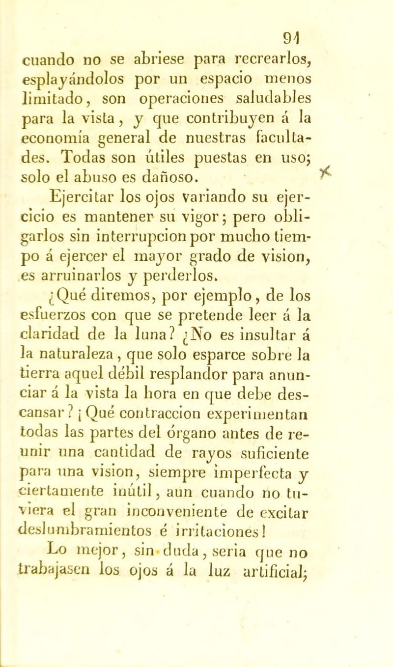 94 cuando no se abriese para recrearlos, espiándolos por un espacio menos limitado, son operaciones saludables para la vista, y que contribuyen á la economía general de nuestras faculta- des. Todas son ÚLiles puestas en uso; solo el abuso es dañoso. Ejercitar los ojos variando su ejer- cicio es mantener su vigor; pero obli- garlos sin interrupción por mucho tiem- po á ejercer el mayor grado de visión, es arruinarlos y perderlos. ¿Qué diremos, por ejemplo, de los esfuerzos con que se pretende leer á la claridad de la luna? ¿No es insultar á la naturaleza, que solo esparce sobre la tierra aquel débil resplandor para anun- ciar á la vista la hora en que debe des- cansar? ¡Qué contracción experimentan todas las partes del órgano antes de re- unir una cantidad de rayos suficiente para una visión, siempre imperfecta y ciertamente inútil, aun cuando no tu- viera el gran inconveniente de excitar deslumbramientos é irritaciones! Lo mejor, sin-duda , seria que no trabajasen los ojos á la luz artificial;