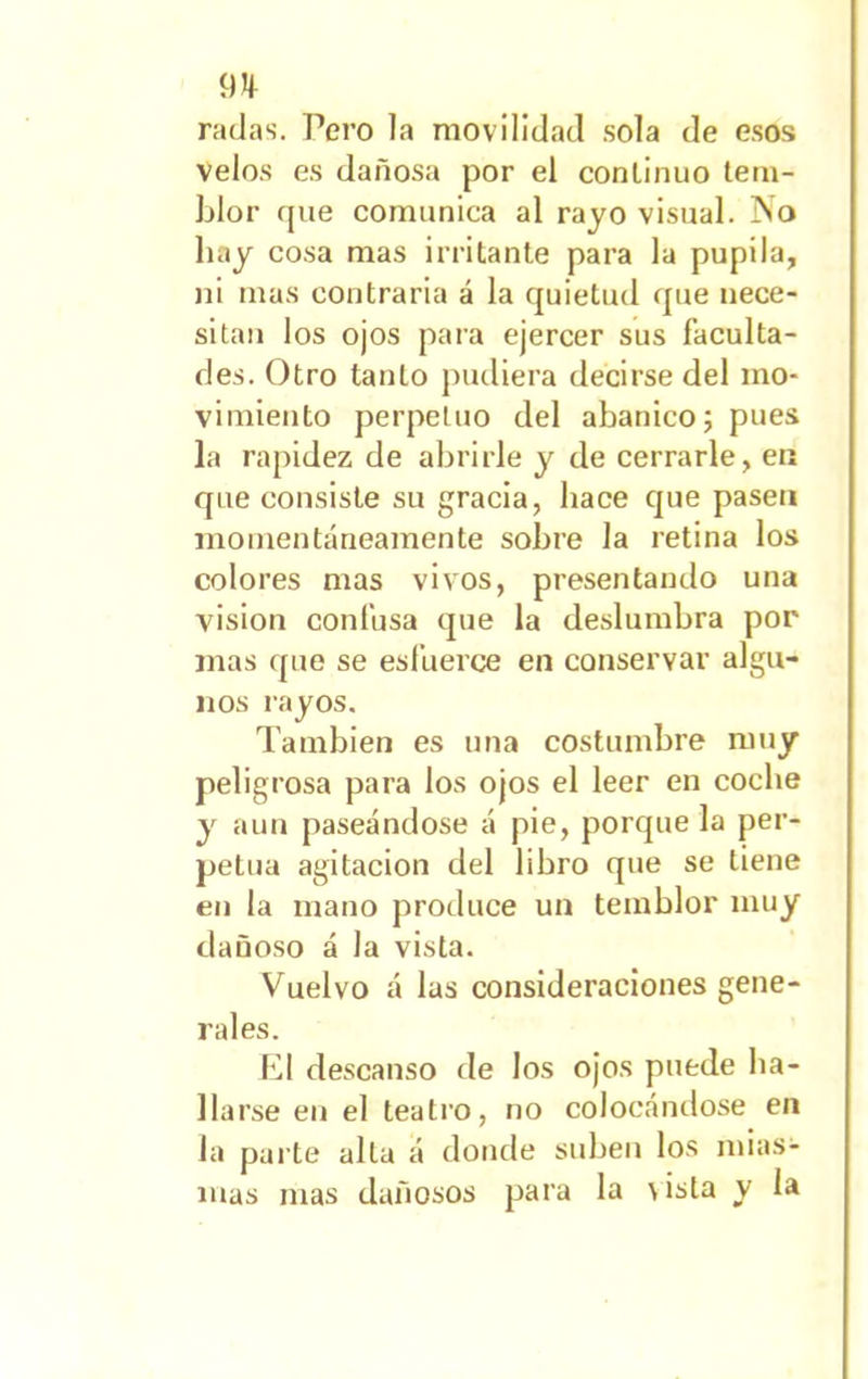 911 radas. Pero la movilidad sola de esos velos es dañosa por el continuo tem- blor fjue comunica al rayo visual. No hay cosa mas irritante para la pupila, ni mas contraria á la quietud que nece- sitan los ojos para ejercer sus faculta- des. Otro tanto pudiera decirse del mo- vimiento perpetuo del abanico; pues la rapidez de abrirle y de cerrarle, en que consiste su gracia, hace que pasen momentáneamente sobre la retina los colores mas vivos, presentando una visión confusa que la deslumbra por mas que se esfuerce en conservar algu- nos i-ayos. También es una costumbre muy peligrosa para los ojos el leer en coche y aun paseándose á pie, porque la per- petua agitación del libro que se tiene en la mano produce un temblor muy dañoso á la vista. Vuelvo á las consideraciones gene- rales. El descanso de los ojos puede ba- ilarse en el teatro, no colocándose en la parte alta á donde suben los mias- mas mas dañosos para la \ista y la