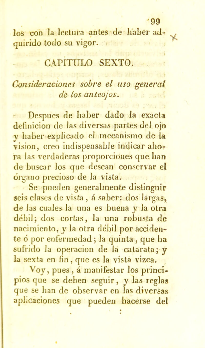 los con la lectura antes de haber ad- quirido todo su vigor. CAPITULO SEXTO. Consideraciones sobre el uso general de los anteojos. Después de haber dado la exacta definición de Jas diversas partes del ojo y haber explicado el mecanismo de la visión, creo indispensable indicar aho- ra las verdaderas proporciones que han de buscar los que desean conservar el órgano precioso de Ja vista. Se pueden generalmente distinguir seis clases de vista , á saber: dos largas, de las cuales la una es buena y la otra débil; dos cortas, la una robusta de nacimiento, y la otra débil por acciden- te ó por enfermedad; la quinta , que ha sufrido la operación de la catarata; y la sexta en fin, que es la vista vizca. Voy, pues, á manifestar los princi- pios que se deben seguir, y las reglas que se han de observar en las diversas aplicaciones que pueden hacerse del