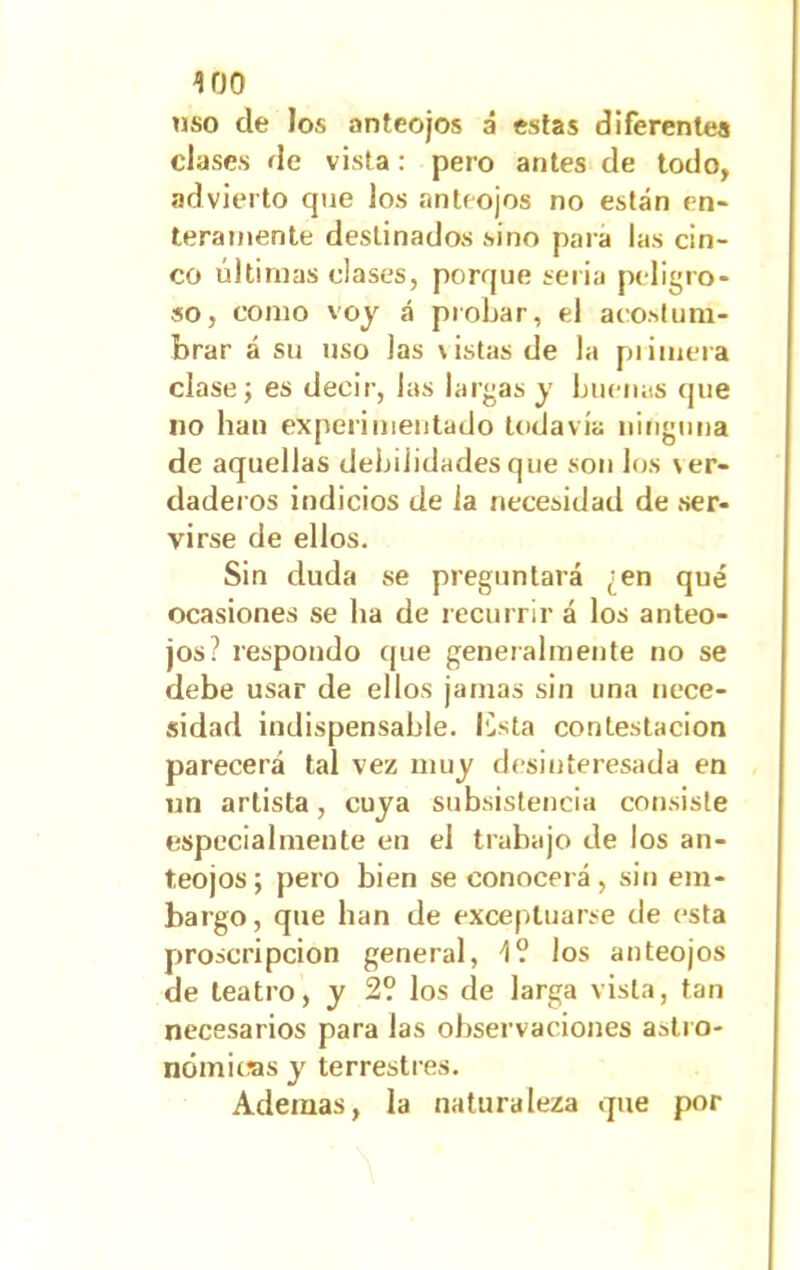 «so ele los anteojos á estas diferentes clases de vista: pero antes de todo, advierto que Jos anteojos no están en- teramente destinados sino para las cin- co últimas clases, porque seria peligro- so, como voy á probar, el acostum- brar á su uso las \istas de la primera clase; es decir, las largas y buenas (pie no han experimentado todavía ninguna de aquellas debilidades que son los ver- daderos indicios de la necesidad de ser- virse de ellos. Sin duda se preguntará ¿en qué ocasiones se lia de recurrir á los anteo- jos? respondo que generalmente no se debe usar de ellos jamas sin una nece- sidad indispensable, lista contestación parecerá tal vez muy desinteresada en un artista, cuya subsistencia consiste especialmente en el trabajo de los an- teojos; pero bien se conocerá, sin em- bargo, que han de exceptuarse de esta proscripción general, 4? los anteojos de teatro, y 2? los de larga vista, tan necesarios para las observaciones astro- nómicas y terrestres. Ademas, la naturaleza que por