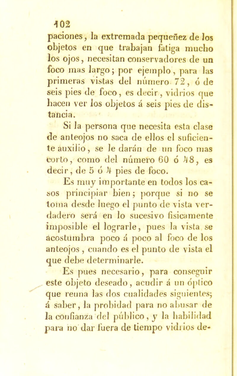 paciones, la extremada pequenez de los objetos en que trabajan fatiga mucho los ojos, necesitan conservadores de un foco mas largo; por ejemplo, para las primeras vistas del número 72, ó de seis pies de foco, es decir, vidrios que hacen ver los objetos á seis pies de dis- tancia. Si Ja persona que necesita esta clase de anteojos no saca de ellos el suficien- te auxilio, se le darán de un foco mas coito, como del número 60 6 ¿i 8, es decir, de 5 o ^ pies de foco. Es muy importante en todos los ca- sos principiar bien; porque si no se toma desde luego el punto de vista ver- dadero será en lo sucesivo físicamente imposible el lograrle, pues la vista se acostumbra poco á poco al foco de los anteojos , cuando es el punto de vista el que debe determinarle. Es pues necesario, para conseguir este objeto deseado, acudir á un óptico que retina las dos cualidades siguientes; á saber, la probidad para no abusar de la confianza del público, y la habilidad para no dar fuera de tiempo vidiios de-