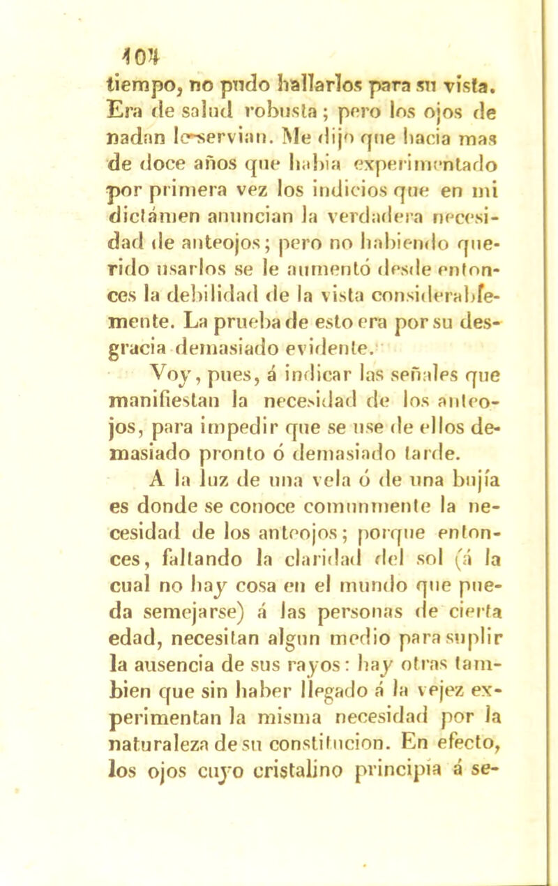 tiempo, no podo hallarlos para sn vista. Era de salud robusta; pero los ojos de nadan l<rservian. Me dijo que hacia mas de doce años que habia experimentado por primera vez los indicios que en mi dictamen anuncian la verdadera necesi- dad de anteojos; pero no habiendo que- rido usarlos se le aumentó desde enton- ces la debilidad ríe la vista considerable- mente. La prueba de esto era por su des- gracia demasiado evidente. Voy, pues, á indicar las señales que manifiestan la necesidad de los anteo- jos, para impedir que se use de ellos de- masiado pronto ó demasiado larde. A la luz de una vela ó de una bujía es donde se conoce comunmente la ne- cesidad de los anteojos; porque enton- ces, fallando la claridad del sol (á la cual no hay cosa en el mundo que pue- da semejarse) á Jas personas de cierta edad, necesitan algún medio para suplir la ausencia de sus rayos: hay otras tam- bién que sin haber llegado á la vejez ex- perimentan la misma necesidad por la naturaleza de su constitución. En efecto, los ojos cuyo cristalino principia á se-