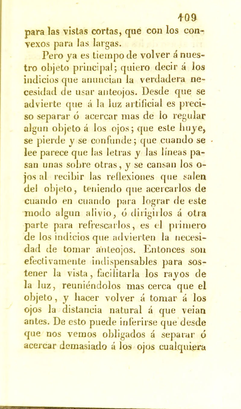 para las vistas cortas, que con los con- vexos para las largas. Pero ya es tiempo de volver á nues- tro objeto principal; quiero decir á los indicios que anuncian la verdadera ne- cesidad de usar anteojos. Desde que se advierte que á la luz artificial es preci- so separar ó acercar mas de lo regular algún objeto á los ojos; que este huye, se pierde v se confunde; que cuando se lee parece que las letras y las líneas pa- san unas sobre otras, y se cansan los o- jos al recibir las reflexiones que salen del objeto, teniendo que acercarlos de cuando en cuando para lograr de este modo algún alivio, ó dirigirlos á otra parte para refrescarlos, es <1 primero de los indicios que advierten la necesi- dad de tomar anteojos. Entonces son efectivamente indispensables para sos- tener la vista, facilitarla los rayos de la luz, reuniéndolos mas cerca que el objeto, y hacer volver á tomar á los ojos la distancia natural a que veian antes. De esto puede inferirse que desde que nos vemos obligados á separar ó acercar demasiado á los ojos cualquiera