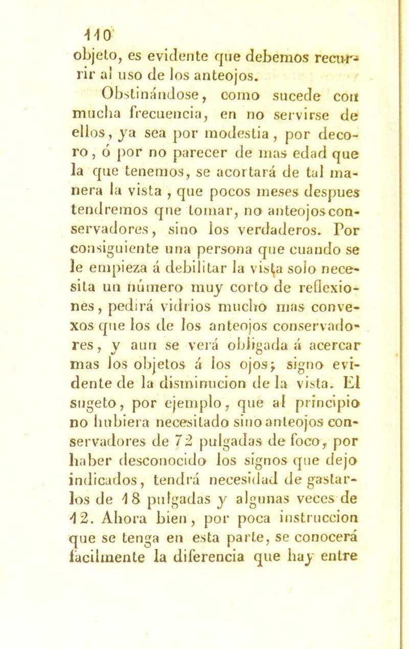 ^^0 objeto, es evidente que debemos recu-r- rir a¡ uso de los anteojos. Obsti nándose, como sucede con mucha frecuencia, en no servirse de ellos, ja sea por modestia, por deco- ro, ó por no parecer de mas edad que la que tenemos, se acortará de tal ma- nera la vista , que pocos meses después tendremos que tomar, no anteojoscon- servadores, sino ios verdaderos. For consiguiente una persona que cuando se le empieza á debilitar la vis^a solo nece- sita un número muy corlo de reflexio- nes, pedirá vidrios mucho mas conve- xos que los de los anteojos conservado- res, y auri se verá obligada á acercar mas los objetos á los ojos; signo evi- dente de la disminución déla vista. El sugeto, por ejemplo, que al principio no hubiera necesitado sino anteojos con- servadores de 72 pulgadas de foco, por haber desconocido los signos que dejo indicados, tendrá necesidad de gastar- los de 18 pulgadas y algunas veces de 12. Ahora bien, por poca instrucción que se tenga en esta parle, se conocerá fácilmente la diferencia que hay entre