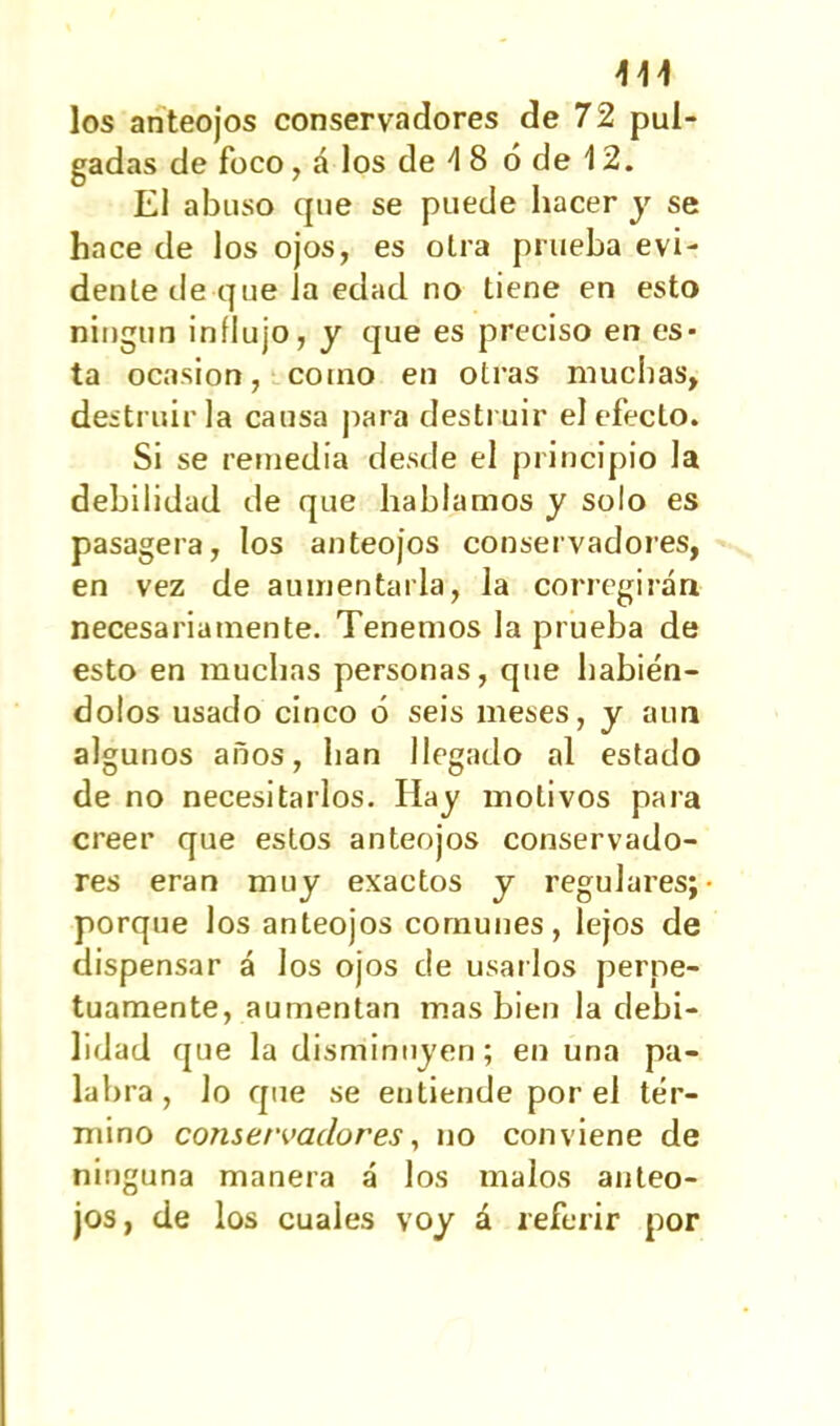 \\y los anteojos conservadores de 72 pul- gadas de foco, á los de 4 8 ó de 12. El abuso que se puede hacer y se hace de los ojos, es otra prueba evi- dente de que la edad no tiene en esto ningún influjo, y que es preciso en es- ta ocasión, como en otras muchas, destruirla causa para destruir el efecto. Si se remedia desde el principio la debilidad de que hablamos y solo es pasagera, los anteojos conservadores, en vez de aumentarla, la corregirán necesariamente. Tenemos la prueba de esto en muchas personas, que habién- dolos usado cinco ó seis meses, y aun algunos años, lian llegado al estado de no necesitarlos. Hay motivos para creer que estos anteojos conservado- res eran muy exactos y regulares; porque los anteojos comunes, lejos de dispensar á los ojos de usarlos perpe- tuamente, aumentan mas bien la debi- lidad que la disminuyen; en una pa- labra, lo que se entiende por el tér- mino conservadores, no conviene de ninguna manera á los malos anteo- jos, de los cuales voy á referir por