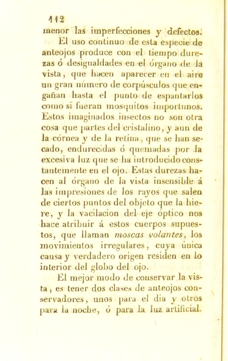 menor las imperfecciones y defectos. El uso continuo (le esta especie de anteojos produce con el tiempo dure- zas ó desigualdades en el órgano de Ja •vista, que hacen aparecer en el aire un gran numero de corpúsculos que en- gañan hasta el punto de espantarlos como si fueran mosquitos importunos. Estos imaginados insectos no son otra cosa que parles del cristalino, j aun de la córnea y de Ja retina, que se han se- cado, endurecidas ó quemadas por la excesiva luz que se ha introducido cons- tantemente en el ojo. Estas durezas ha- cen al órgano de la vista insensible á las impresiones de los rajos que salen de ciertos puntos del objeto que Ja hie- re, y la vacilación del eje óptico nos hace atribuir á estos cuerpos supues- tos, que llaman moscas volantes, los movimientos irregulares, cuja única causa j verdadero origen residen en lo interior del gloljo del ojo. El mejor modo de conservar la vis- ta , es tener dos clases de anteojos con- servadores , unos para el dia j otros para ia noche, ó para la luz artificial.