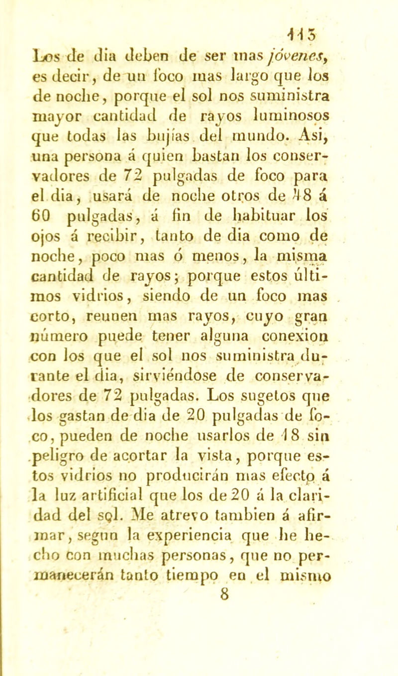 -H 5 Los tle día deben de ser mas jóvenes, es decir, de un foco mas largo que los de noche, porque el sol nos suministra mayor cantidad de rayos luminosos que todas las bujías del mundo. Asi, una persona á quien bastan los conser- vadores de 72 pulgadas de foco para el dia, usará de noche otros de ¿I 8 á 00 pulgadas, á fin de habituar los ojos á recibir, tanto de dia como de noche, poco mas 6 menos, la misma cantidad de rayos; porque estos últi- mos vidrios, siendo de un foco mas corto, reúnen mas rayos, cuyo gran número puede tener alguna conexión con los que el sol nos su ministra du- rante el dia, sirviéndose de conserva- dores de 72 pulgadas. Los sugetos que los gastan de dia de 20 pulgadas de fo- co, pueden de noche usarlos de 18 sin peligro de acortar la vista, porque es- tos vidrios no producirán mas efecto á la luz artificial que los de 20 á la clari- dad del sqI. Me atrevo también á afir- mar, según la experiencia que he he- cho con muchas personas, que no per- manecerán tanto tiempo eu el misino 8