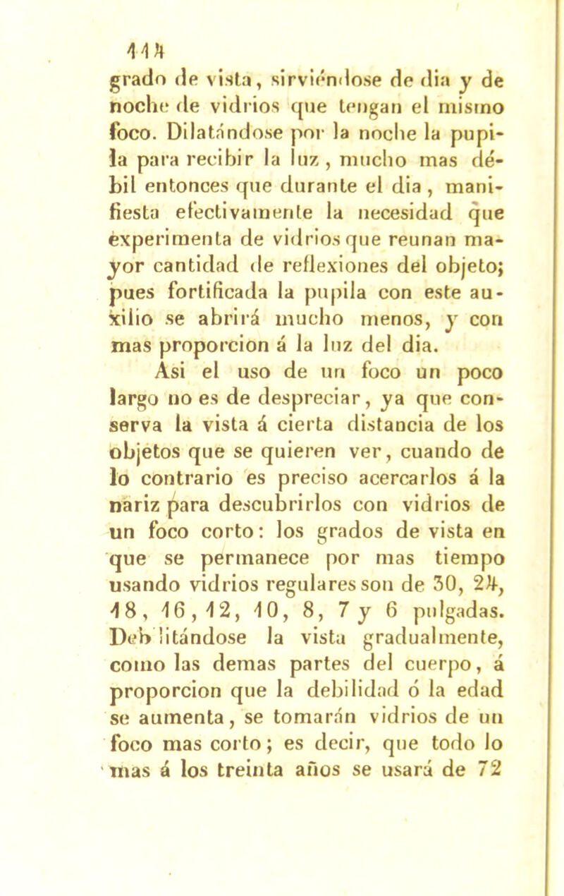 grado de vista, sirviéndose de dia y de noche de vidrios que tengan el mismo foco. Dilatándose por la noche la pupi- la para recibir la luz, mucho mas dé- bil entonces que durante el dia , mani- fiesta efectivamente la necesidad que experimenta de vidrios que reúnan ma- yor cantidad de reflexiones del objeto; pues fortificada la pupila con este au- xilio se abrirá mucho menos, y cor» mas proporción á la luz del dia. Asi el uso de un foco un poco largo no es de despreciar, ya que con- serva la vista á cierta distancia de los objetos que se quieren ver, cuando de lo contrario es preciso acercarlos á la nariz para descubrirlos con vidrios de un foco corto: los grados de vista en que se permanece por mas tiempo usando vidrios regulares son de 30, 48, 46,42, 40, 8, 7 y 6 pulgadas. Deh litándose la vista gradualmente, como las demas partes del cuerpo, á proporción que la debilidad ó la edad se aumenta, se tomarán vidrios de un foco mas coito; es decir, que todo lo mas á los treinta años se usará de 72