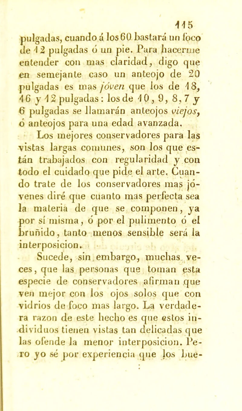 pulgadas, cuando á los6Ü bastará un loco de 12 pulgadas ó un pie. Para hacerme entender con mas claridad, digo que en semejante caso un anteojo de 20 pulgadas es mas ¡oven que los de 4 8, •4 6 y 42 pulgadas : los de 4 0,9, 8,7 y 6 pulgadas se llamarán anteojos viejosy ó anteojos para una edad avanzada. Los mejores conservadores para las vistas largas comunes, son los que es- tán trabajados con regularidad y con todo el cuidado que pide el arte. Cuan- do trate de los conservadores mas jó- venes diré que cuanto mas perfecta sea la materia de que se componen, ya por sí misma, ó por el pulimento ó el bruñido, tanto menos sensible será la interposición. Sucede, sin embargo, muchas ve- ces, que las personas que toman esta especie de conservadores afirman que ven mejor con los ojos solos que con vidrios de foco mas largo. La verdade- ra razón de este hecho es que estos in- dividuos tienen vistas tan delicadas que las ofende la menor interposición. Pe- ro yo sé por experiencia que los bue-