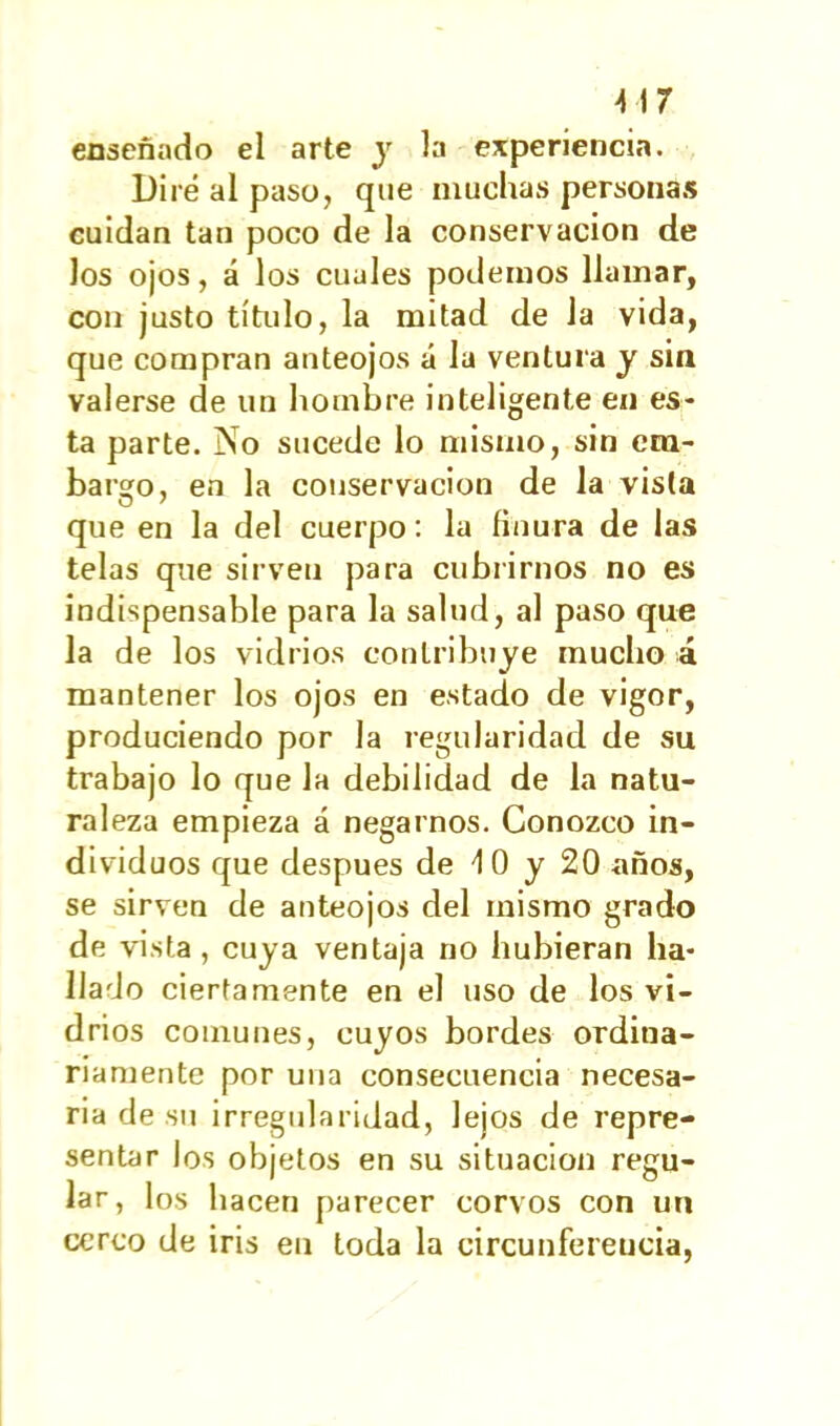 enseñado el arte y la experiencia. Diré al paso, que muchas personas cuidan tan poco de la conservación de los ojos, á los cuales podemos llamar, con justo título, la mitad de Ja vida, que compran anteojos á la ventura y sin valerse de un hombre inteligente en es- ta parte. No sucede lo mismo, sin em- bargo, en la conservación de la vista que en la del cuerpo: la finura de las telas que sirven para cubrirnos no es indispensable para la salud, al paso que la de los vidrios contribuye mucho á mantener los ojos en estado de vigor, produciendo por la regularidad de su trabajo lo que la debilidad de la natu- raleza empieza á negarnos. Conozco in- dividuos que después de 4 0 y 20 años, se sirven de anteojos del mismo grado de vista, cuya ventaja no hubieran ha- llado ciertamente en el uso de los vi- drios comunes, cuyos bordes ordina- riamente por una consecuencia necesa- ria de su irregularidad, lejos de repre- sentar los objetos en su situación regu- lar , los hacen parecer corvos con un cerco de iris en toda la circunferencia,