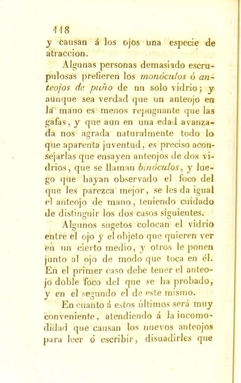 y causan á los ojos una especie de atracción. Algunas personas demasiado escru- pulosas prefieren los monóculos ó an- teojos de puño de un solo vidrio; y aunque sea verdad que un anteojo en la mano es menos repugnante que las gafas, y que aun en una edad avanza- da nos agrada naturalmente todo lo que aparenta juventud, es preciso acon- sejarlas que ensayen anteojos de dos vi- drios, que se llaman binóculos, y lue- go que hayan observado el foco del que les parezca mejor, se les da igual el anteojo de mano, teniendo cuidado de distinguir los dos casos siguientes. Algunos sugetos colocan el vidrio entre el ojo y el objeto que quieren ver en un cierto medio, y otros le ponen junto al ojo de modo que toca en él. En el primer caso debe tener el anteo- jo doble foco del que se lia probado, y en el segundo el de este misino. En cuanto á estos últimos será muy conveniente, atendiendo á la incomo- didad que causan los nuevos anteojos para leer ó escribir, disuadirles que