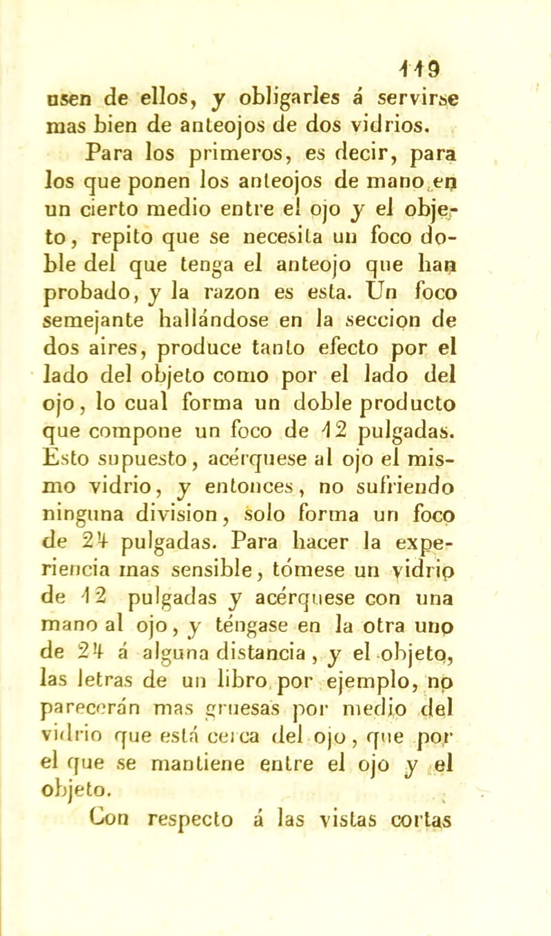 nsen de ellos, y obligarles á servirse mas bien de anteojos de dos vidrios. Para los primeros, es decir, para los que ponen los anteojos de mano,en un cierto medio entre el ojo y el obje- to, repito que se necesita un foco do- ble del que tenga el anteojo que han probado, y la razón es esta. Un foco semejante hallándose en la sección de dos aires, produce tanto efecto por el Jado del objeto como por el lado del ojo, lo cual forma un doble producto que compone un foco de \2 pulgadas. Esto supuesto, acerqúese al ojo el mis- mo vidrio, y entonces, no sufriendo ninguna división, solo forma un foco de 2’4 pulgadas. Para hacer la expe- riencia mas sensible, tómese un yidrip de \ 2 pulgadas y acerqúese con una mano al ojo, y téngase en la otra uno de 2 á alguna distancia , y el objeto, las letras de un libro por ejemplo, no parecerán mas gruesas por medio del vidrio que está cerca del ojo, que por el que se mantiene entre el ojo y el objeto. Con respecto á las vistas cortas