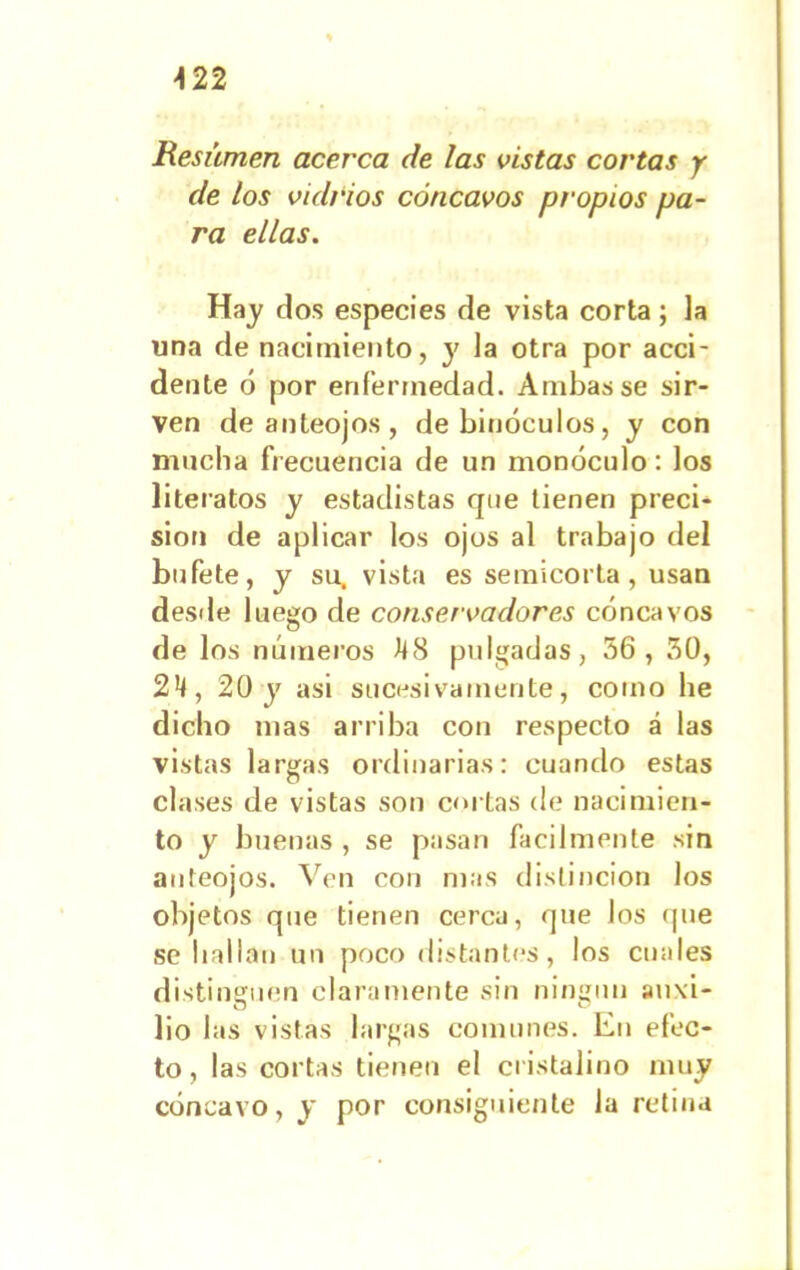 >122 Besúmen acerca de las vistas cortas y de los vidrios cóncavos propios pa- ra ellas. Hay dos especies de vista corta; la una de nacimiento, y la otra por acci- dente ó por enfermedad. Ambas se sir- ven de anteojos, de binóculos, y con mucha frecuencia de un monóculo: los literatos y estadistas que tienen preci- sión de aplicar los ojos al trabajo del bufete, y su, vista es semicorta, usan desde luego de conservadores cóncavos de los números ttS pulgadas, 56 , 50, 2*t, 20 y asi sucesivamente, como be dicho mas arriba con respecto á las vistas largas ordinarias: cuando estas clases de vistas son cortas de nacimien- to y buenas , se pasan fácilmente sin anteojos. Ven con mas distinción los objetos que tienen cerca, que los que se bailan un poco distantes, los cuales distinguen claramente sin ningún auxi- ü c> lio las vistas largas comunes. En efec- to, las cortas tienen el cristalino muy cóncavo, y por consiguiente la retina