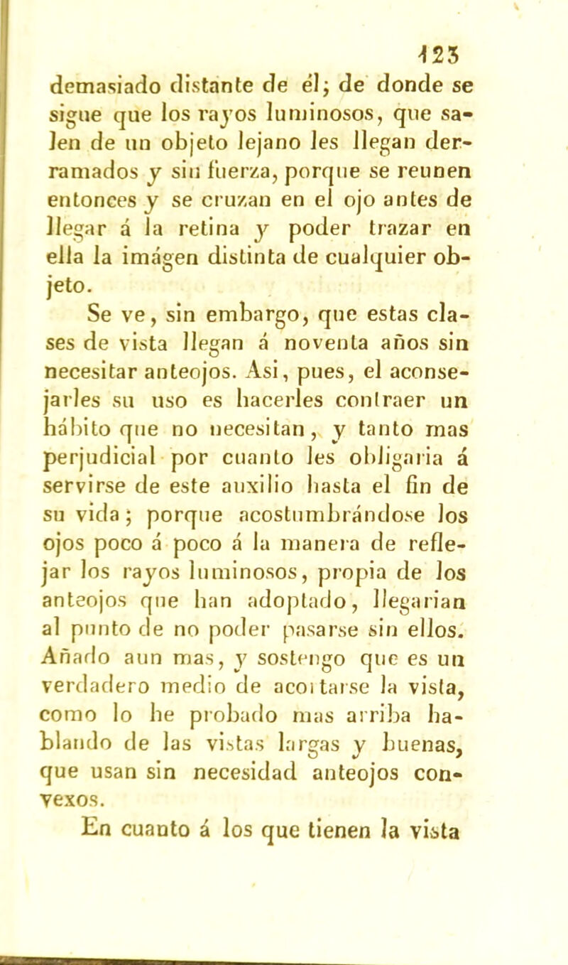 demasiado distante de él; de donde se sigue que los rajos luminosos, que sa- len de un objeto lejano Jes llegan der- ramados y sin fuerza, porque se reunen entonces y se cruzan en el ojo antes de llegar a la retina y poder trazar en ella la imagen distinta de cualquier ob- jeto. Se ve, sin embargo, que estas cla- ses de vista llegan á noventa años sin necesitar anteojos. Asi, pues, el aconse- jarles su uso es hacerles contraer un hábito que no necesitan, y tanto mas perjudicial por cuanto Jes obligaría á servirse de este auxilio basta el fin de su vida ; porque acostumbrándose Jos ojos poco á poco á la manera de refle- jar los rajos luminosos, propia de los anteojos que lian adoptado, llegarían al punto de no poder pasarse sin ellos. Añado aun mas, y sostengo que es un verdadero medio de acoitarse la vista, como lo be probado mas arriba ha- blando de las vistas largas j buenas, que usan sin necesidad anteojos con- vexos. En cuanto á los que tienen la vista