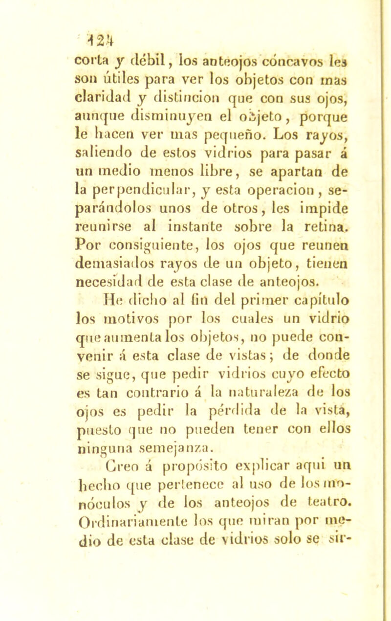 corta y débil, los anteojos cóncavos les son útiles para ver los objetos con inas claridad y distinción que con sus ojos, aunque disminuyen el objeto, porque le hacen ver inas pequeño. Los rayos, saliendo de estos vidrios para pasar á un medio menos libre, se apartan de la perpendicular, y esta operación , se- parándolos unos de otros, les impide reunirse al instante sobre la retina. Por consiguiente, los ojos que reúnen demasiados rayos de un objeto, tienen necesidad de esta clase de anteojos. He dicho al fin del primer capitido los motivos por los cuales un vidrio que aumenta los objetos, no puede con- venir á esta clase de vistas; de donde se sigue, que pedir vidrios cuyo efecto es tan contrario á la naturaleza de los ojos es pedir la pérdida de la vista, puesto que no pueden tener con ellos ninguna semejanza. Creo á propósito explicar aqui un hecho que perlenece al uso de los mo- nóculos y de los anteojos de teatro. Ordinariamente los que miran por me- dio de esta clase de vidrios solo se sil-