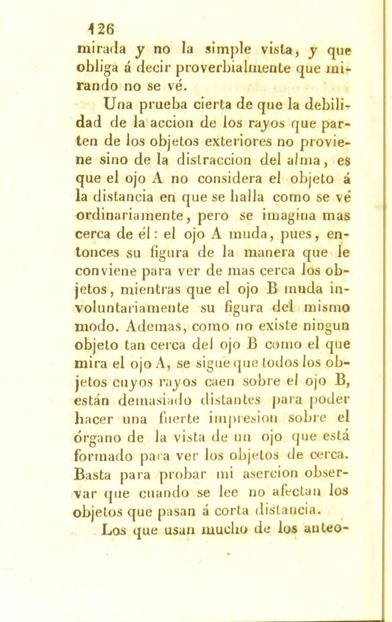 mirada y no la simple vista, y que obliga á decir proverbialmente que mi- rando no se vé. Una prueba cierta de que la debili- dad de la acción de los rayos que par- ten de los objetos exteriores no provie- ne sino de la distracción del alma, es que el ojo A no considera el objeto á la distancia en que se halla como se vé ordinariamente, pero se imagina mas cerca de él: el ojo A muda, pues, en- tonces su figura de la manera que le conviene para ver de mas cerca los ob- jetos, mientras que el ojo B muda in- voluntariamente su figura del mismo modo. Ademas, como no existe ningún objeto tan cerca del ojo B como el que mira el ojo A, se sigue que todos los ob- jetos cuyos rayos caen sobre el ojo B, están demasiado distantes para poder hacer una fuerte impresión sobre el órgano de la vista de un ojo que está formado para ver los objetos de cerca. Basta para probar mi aserción obser- var que cuando se lee no afectan los objetos que pasan á corta distancia. Los que usan mucho de los anteo-