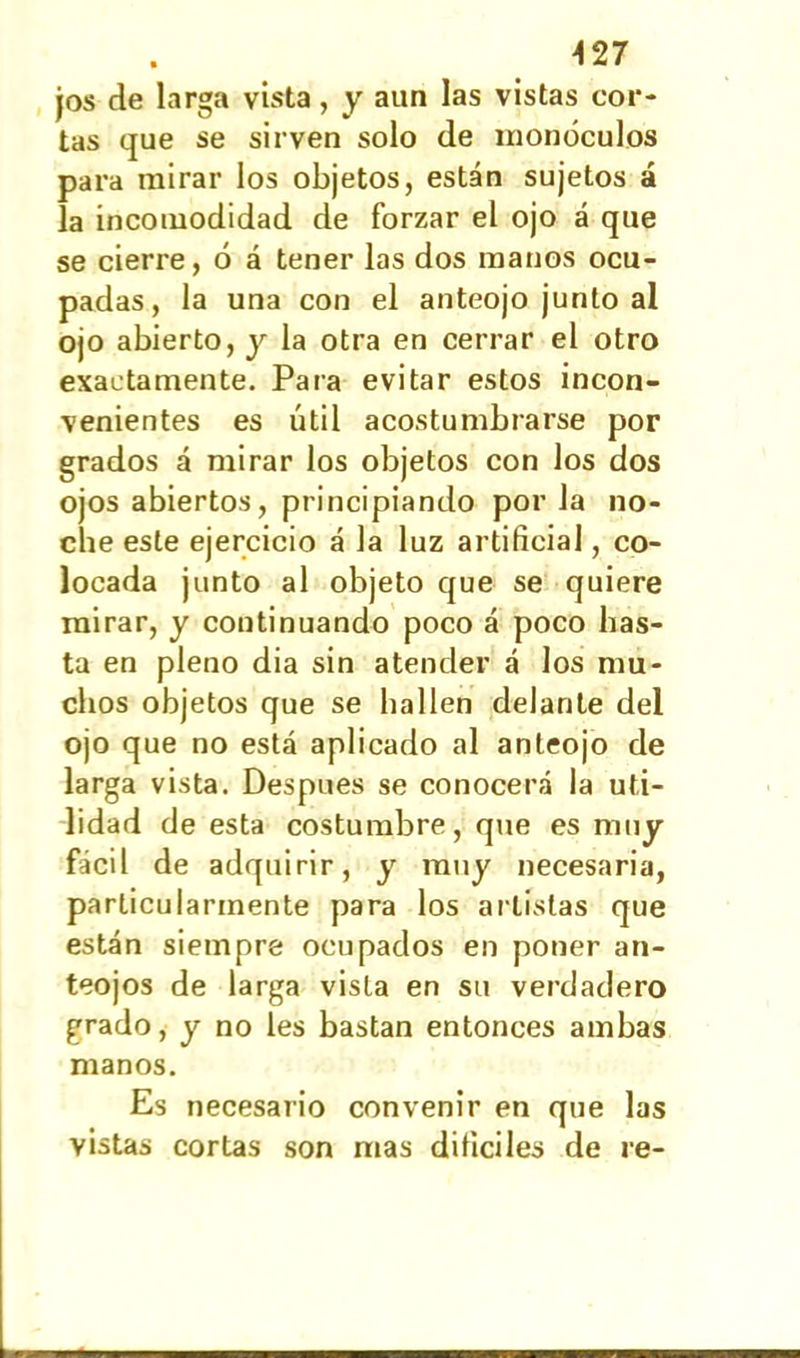 jos de larga vista, y aun las vistas cor- tas que se sirven solo de monóculos para mirar ios objetos, están sujetos á la incomodidad de forzar el ojo á que se cierre, ó á tener las dos manos ocu- padas, la una con el anteojo junto al ojo abierto, y la otra en cerrar el otro exactamente. Para evitar estos incon- venientes es útil acostumbrarse por grados á mirar los objetos con los dos ojos abiertos, principiando porla no- che este ejercicio á la luz artificial, co- locada junto al objeto que se quiere mirar, y continuando poco á poco bas- ta en pleno dia sin atender á los mu- chos objetos que se bailen delante del ojo que no está aplicado al anteojo de larga vista. Después se conocerá la uti- lidad de esta costumbre, que es muy fácil de adquirir, y muy necesaria, particularmente para los artistas que están siempre ocupados en poner an- teojos de larga vista en su verdadero grado, y no les bastan entonces ambas manos. Es necesario convenir en que las vistas cortas son mas difíciles de re-