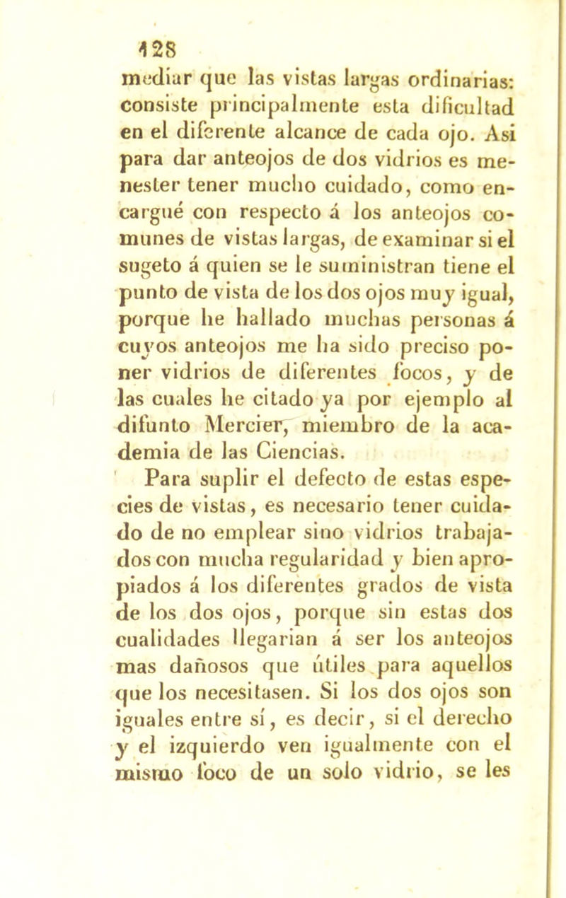 mediar que las vistas largas ordinarias: consiste principalmente esta dificultad en el diferente alcance de cada ojo. Asi para dar anteojos de dos vidrios es me- nester tener mucho cuidado, como en- cargué con respecto á los anteojos co- munes de vistas largas, de examinar si el sugeto á quien se le suministran tiene el punto de vista de los dos ojos muy igual, porque he hallado muchas personas á cuyos anteojos me lia sido preciso po- ner vidrios de diferentes focos, y de las cuales he citado ya por ejemplo al difunto Mercier, miembro de la aca- demia de las Ciencias. Para suplir el defecto de estas espe- cies de vistas, es necesario tener cuida- do de no emplear sino vidrios trabaja- dos con mucha regularidad y bien apro- piados á los diferentes grados de vista de los dos ojos, porque sin estas dos cualidades Uegarian á ser los anteojos mas dañosos que útiles para aquellos que los necesitasen. Si los dos ojos son iguales entre sí, es decir, si el derecho y el izquierdo ven igualmente con el mismo foco de un solo vidrio, se les