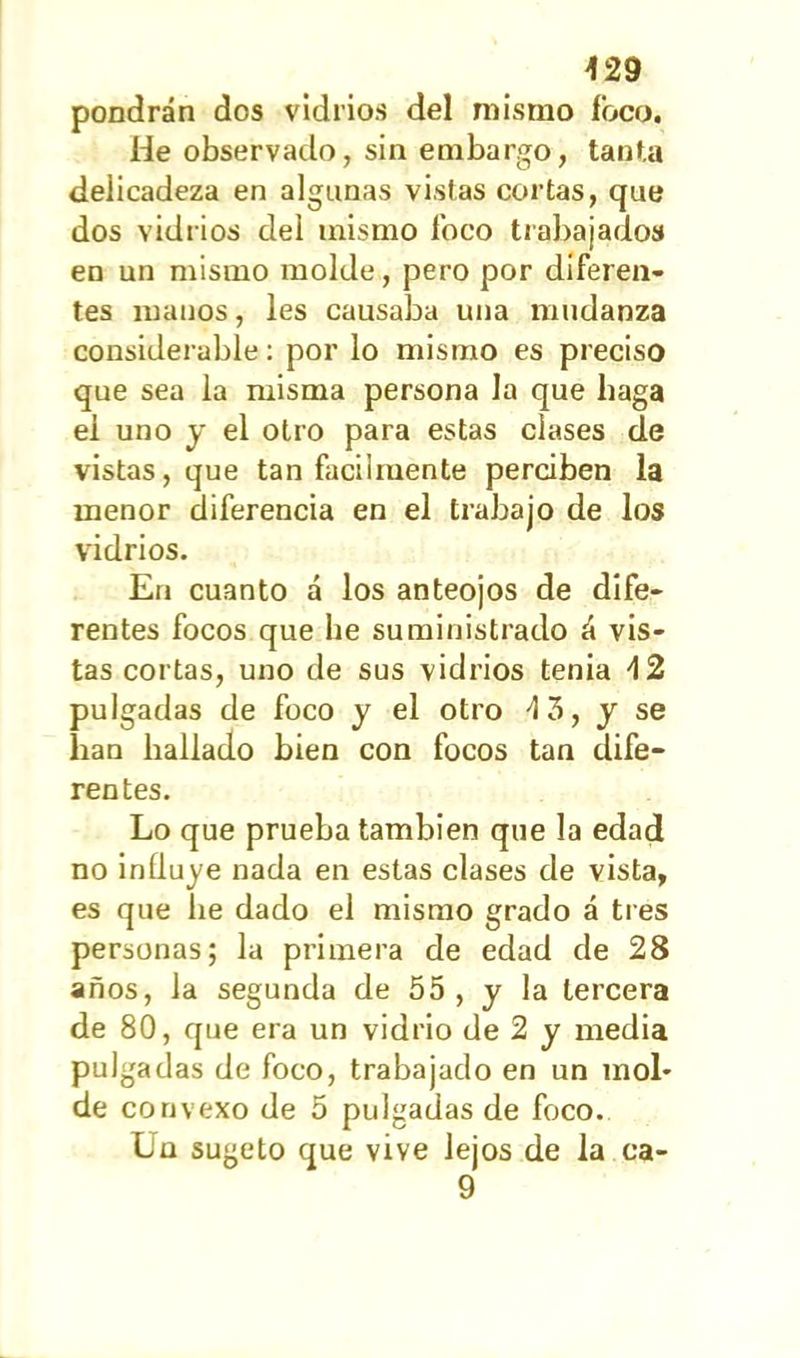 pondrán dos vidrios del mismo foco» He observado, sin embargo, tanta delicadeza en algunas vistas cortas, que dos vidrios del mismo foco trabajados en un mismo molde, pero por diferen- tes manos, les causaba una mudanza considerable: por lo mismo es preciso que sea la misma persona la que haga el uno y el otro para estas clases de vistas, que tan fácilmente perciben la menor diferencia en el trabajo de los vidrios. En cuanto á los anteojos de dife- rentes focos que he suministrado á vis- tas cortas, uno de sus vidrios tenia 4 2 pulgadas de foco y el otro 4 3, y se han hallado bien con focos tan dife- rentes. Lo que prueba también que la edad no influye nada en estas clases de vista, es que he dado el mismo grado á tres personas; la primera de edad de 28 años, la segunda de 55 , y la tercera de 80, que era un vidrio de 2 y media pulga das de foco, trabajado en un mol* de convexo de 5 pulgadas de foco. Ln sugeto que vive lejos de la ca- 9