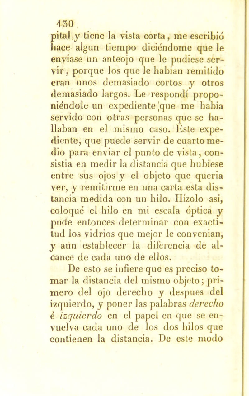 'ISO pital y tiene la vista corta, me escribió hace algún tiempo diciéndome que le enviase un anteojo que le pudiese ser- vir, porque los que le habían remitido eran unos demasiado cortos y otros demasiado largos. Le respondí propo- niéndole un expediente ¡que me había servido con otras personas que se ha- llaban en el mismo caso. Este expe- diente, que puede servir de cuarto me- dio para enviar el punto de vista, con- sistía en medir la distancia que hubiese entre sus ojos y el objeto que quería ver, y remitirme en una carta esta dis- tancia medida con un hilo. IIízolo asi, coloqué el hilo en mi escala óptica y pude entonces determinar con exacti- tud los vidrios que mejor le convenian, y aun establecer la diferencia de al- cance de cada uno de ellos. De esto se infiere que es preciso lo- mar la distancia del mismo objeto; pri- mero del ojo derecho y después del izquierdo, y poner las palabras derecho é izquierdo en el papel en que se en- vuelva cada uno de los dos hilos que contienen la distancia. De este modo
