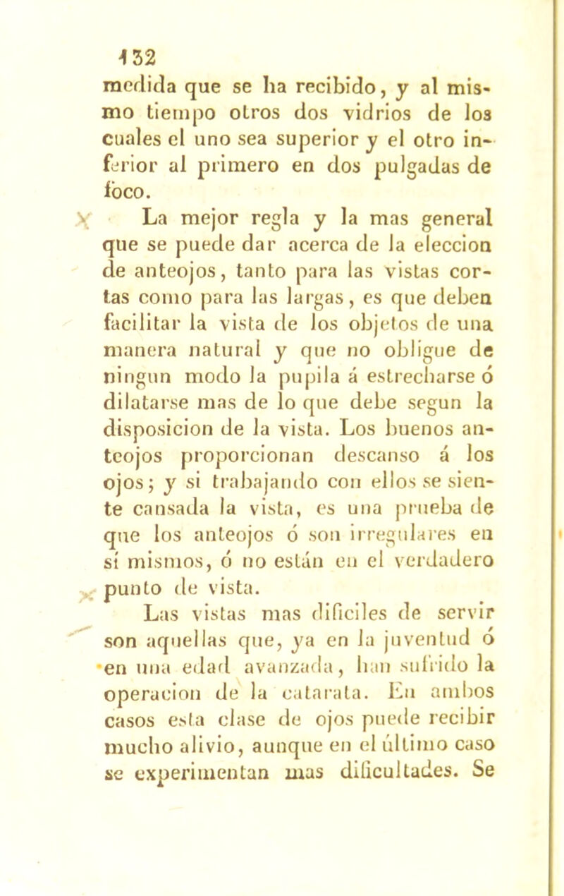 medida que se ha recibido, y al mis- mo tiempo otros dos vidrios de los cuales el uno sea superior y el otro in- ferior al primero en dos pulgadas de foco. La mejor regla y la mas general que se puede dar acerca de la elección cíe anteojos, tanto para las vistas cor- tas como para las largas, es que deben facilitar la vista de los objetos de una manera natural y que no obligue de ningún modo la pupila á estrecharse ó dilatarse mas de lo que debe según la disposición de la vista. Los buenos an- teojos proporcionan descanso á los ojos; y si trabajando con ellos se sien- te cansada la vista, es una prueba de que los anteojos ó son irregulares en sí mismos, ó no están en el verdadero punto de vista. Las vistas mas difíciles de servir son aquellas que, ya en Ja juventud ó •en una edad avanzada, han sufrido la operación de la catarata. En ambos casos esta clase de ojos puede recibir mucho alivio, aunque en el último caso se experimentan mas dificultades. Se