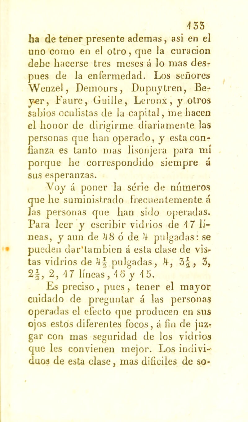 453 ha de tener presente ademas, asi en el uno como en el otro, que la curación debe hacerse tres meses á lo mas des- pués de la enfermedad. Los señores Wenzel, Demours, Dupuytren, Be- y^r, Faure, Guille, Leronx, y otros sabios oculistas de la capital, me hacen el honor de dirigirme diariamente las personas que lian operado, y estacón- fianza es tanto mas lisonjera para mí porque be correspondido siempre á sus esperanzas. Voy á poner la serie de números que he suministrado frecuentemente, á las personas que han sido operadas. Para leer y escribir vidrios de 4 7 lí- neas, y aun de 4 8 ó de -4 pulgadas: se pueden dar'lambien á esta clase de vis- tas vidrios de 4| pulgadas, 4, 3§, 3, 2-§, 2, 4 7 líneas, 4 8 y 4 5. Es preciso, pues, tener el mayor cuidado de preguntar á las personas operadas el efecto que producen en sus ojos estos diferentes focos, á fin de juz- gar con mas seguridad de los vidrios que les convienen mejor. Los indi vi-' dúos de esta clase, mas difíciles de so-