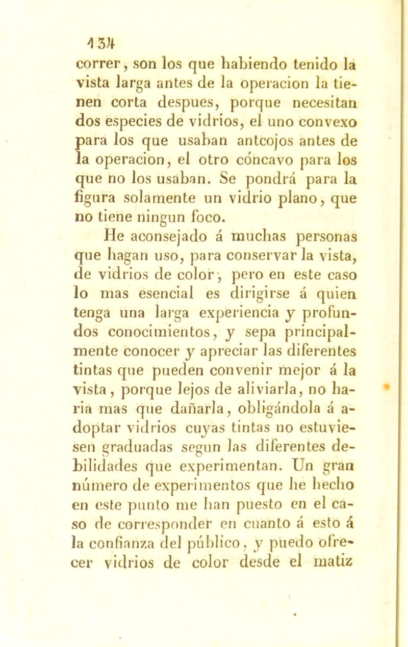correr, son los que habiendo tenido la vista larga antes de la operación la tie- nen corta después, porque necesitan dos especies de vidrios, el uno convexo para los que usaban anteojos antes de la operación, el otro cóncavo para los que no los usaban. Se pondrá para la figura solamente un vidrio plano, que no tiene ningún foco. He aconsejado á muchas personas que bagan uso, para conservar la vista, de vidrios de color , pero en este caso lo mas esencial es dirigirse á quien tenga una larga experiencia y profun- dos conocimientos, y sepa principal- mente conocer y apreciar las diferentes tintas que pueden convenir mejor á la vista, porque lejos de aliviarla, no ba- ria mas que dañarla, obligándola á a- doptar vidrios cuyas tintas no estuvie- sen graduadas según las diferentes de- bilidades que experimentan. Un gran número de experimentos que he hecho en este punto me han puesto en el ca- so de corresponder en cuanto á esto á la confianza del público, y puedo ofre- cer vidrios de color desde el matiz 1