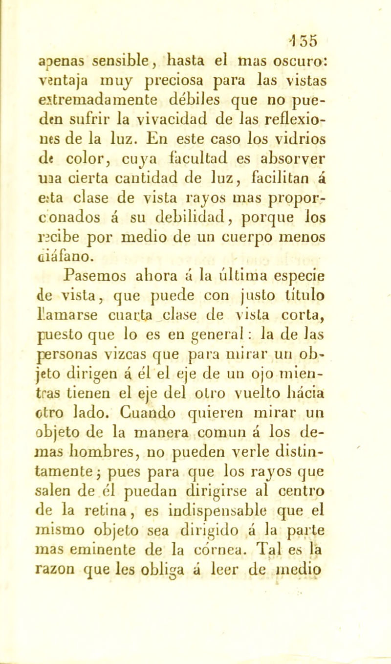 155 apenas sensible, hasta el mas oscuro: ventaja muy preciosa para las vistas extremadamente débiles que no pue- den sufrir la vivacidad de las reflexio- nes de la luz. En este caso los vidrios de color, cuya facultad es absorver ina cierta cantidad de luz, facilitan á e;ta clase de vista rajos mas propor- conados á su debilidad, porque ios recibe por medio de un cuerpo menos üiáfano. Pasemos ahora á la última especie de vista, que puede con justo título llamarse cuarta clase de vista corta, puesto que lo es en general: la de las personas vizcas que para mirar un ob- jeto dirigen á él el eje de un ojo mien- tras tienen el eje del otro vuelto hácia otro lado. Cuando quieren mirar un objeto de la manera común á los de- más hombres, no pueden verle distin- tamente ¿ pues para que los rayos que salen de él puedan dirigirse al centro de la retina, es indispensable que el mismo objeto sea dirigido á la parte mas eminente de la córnea. Tal es la razón que les obliga á leer de medio