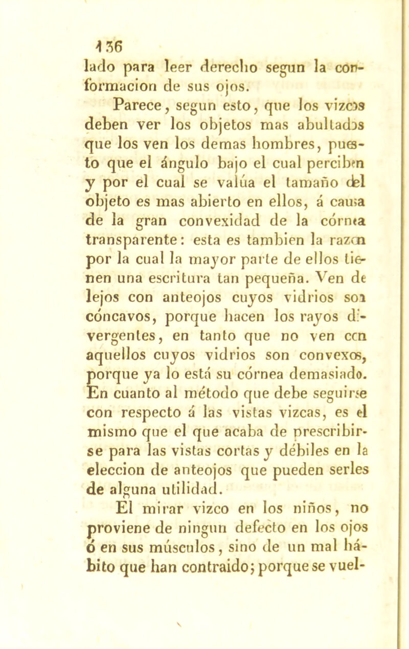 lado para leer dereclio según la con- formación de sus ojos. Parece, según esto, que los vizc» deben ver los objetos mas abultadDS que los ven los demas hombres, pues- to que el ángulo bajo el cual percibtn y por el cual se valúa el tamaño del objeto es mas abierto en ellos, á cama de la gran convexidad de la corma transparente: esta es también la razcn por la cual la mayor parte de ellos tie- nen una escritura tan pequeña. Ven de lejos con anteojos cuyos vidrios soi cóncavos, porque hacen los rayos di- vergentes, en tanto que no ven ccn aquellos cuyos vidrios son convexos, porque ya lo está su córnea demasiado. En cuanto al método que debe seguirse con respecto á las vistas vizcas, es el mismo que el que acaba de prescribir- se para las vistas cortas y débiles en la elección de anteojos que pueden serles de alguna utilidad. El mirar vizco en los niños, no proviene de ningún defecto en los ojos ó en sus músculos, sino de un mal há- bito que han contraido; porque se vuel-