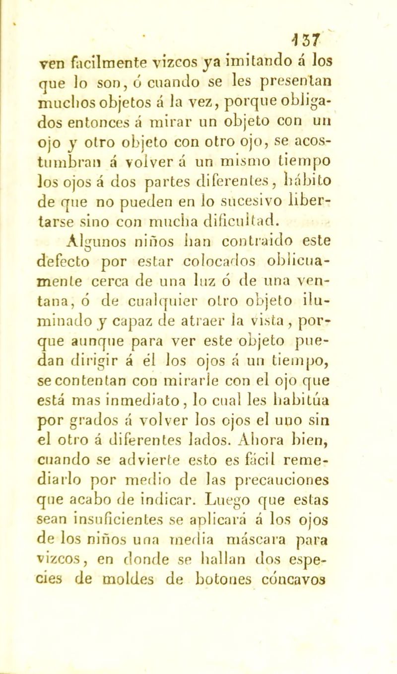 -157 ven fácilmente vizcos ya imitando á los que lo son, ó cuando se les presentan muchos objetos á la vez, porque obliga- dos entonces á mirar un objeto con un ojo y otro objeto con otro ojo, se acos- tumbran á volver á un mismo tiempo los ojos á dos partes diferentes, hábito de que no pueden en lo sucesivo liber- tarse sino con mucha dificultad. Algunos niños lian contraido este defecto por estar colocados oblicua- mente cerca de una luz 6 de una ven- tana, ó de cualquier otro objeto ilu- minado y capaz de atraer la vista , por- que aunque para ver este objeto pue- dan dirigir á él los ojos á un tiempo, se contentan con mirarle con el ojo que está mas inmediato, lo cual les habitúa por grados á volver los ojos el uno sin el otro á diferentes lados. Ahora bien, cuando se advierte esto es fácil reme- diarlo por medio de las precauciones que acabo de indicar. Luego que estas sean insuficientes se aplicará á los ojos de los niños una media máscara para vizcos, en donde se hallan dos espe- cies de moldes de botones cóncavos