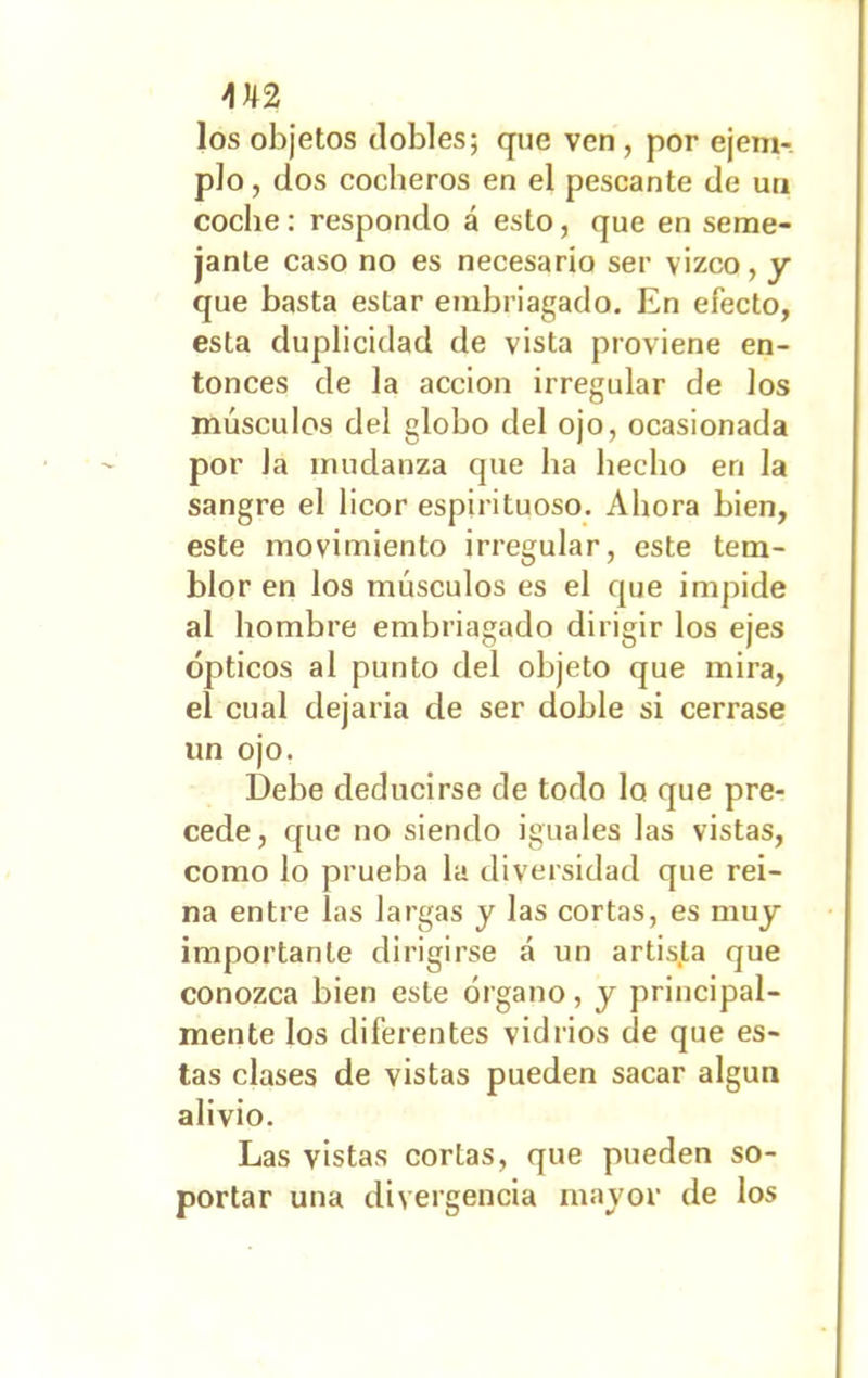 \ U2 los objetos dobles; que ven, por ejem- plo , dos cocheros en el pescante de un coche: respondo á esto, que en seme- jante caso no es necesario ser vizco, y que basta estar embriagado. En efecto, esta duplicidad de vista proviene en- tonces de la acción irregular de los músculos del globo del ojo, ocasionada por Ja mudanza que ha hecho en la sangre el licor espirituoso. Ahora bien, este movimiento irregular, este tem- blor en los músculos es el que impide al hombre embriagado dirigir los ejes ópticos al punto del objeto que mira, el cual dejaría de ser doble si cerrase un ojo. Debe deducirse de todo lo que pre- cede, que no siendo iguales las vistas, como lo prueba la diversidad que rei- na entre las largas y las cortas, es muy importante dirigirse á un artis.ta que conozca bien este órgano, y principal- mente los diferentes vidrios de que es- tas clases de vistas pueden sacar algún alivio. Las vistas cortas, que pueden so- portar una divergencia mayor de los