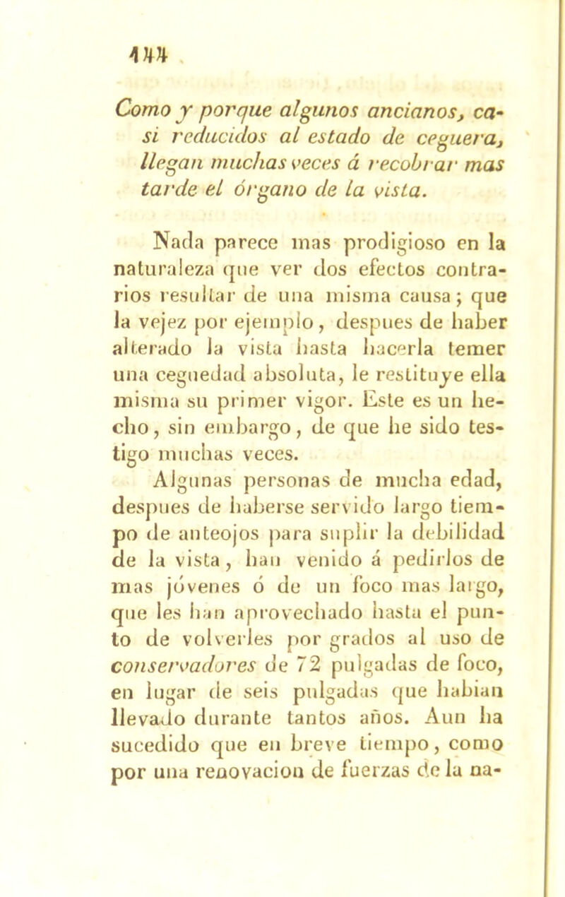 m Como y porque algunos ancianos, ca- si reducidos al estado de ceguera, llegan muchas veces á recobrar mas tarde el órgano de la vista. Nada parece inas prodigioso en la naturaleza que ver dos efectos contra- rios resultar de una misma causa j que la vejez por ejemplo, después de haber alterado Ja vista hasta hacerla temer una ceguedad absoluta, le restituye ella misma su primer vigor. Este es un he- cho, sin embargo, de que he sido tes- tigo muchas veces. Algunas personas de mucha edad, después de haberse servido largo tiem- po de anteojos para suplir la debilidad de la vista , han venido á pedirlos de mas jóvenes ó de un foco mas largo, que les han aprovechado hasta el pun- to de volverles por grados al uso de conservadores de 72 pulgadas de foco, en lugar de seis pulgadas que habían llevado durante tantos años. Aun ha sucedido que en breve tiempo, como por una renovación de fuerzas de la na-