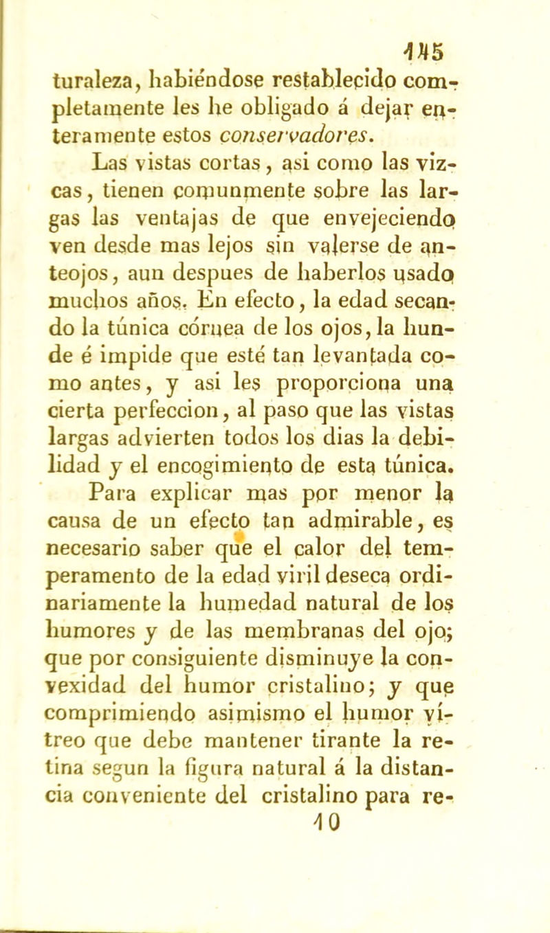 turaleza, habiéndose restablecido com- pletamente les he obligado á dejar en- teramente estos conservadores. Las vistas cortas, asi como las viz- cas, tienen comunmente sobre las lar- gas las ventajas de que envejeciendo ven desde mas lejos sin valerse de an- teojos, aun después de haberlos usado muchos años, En efecto, la edad secan- do la túnica córnea de los ojos, la hun- de é impide que esté tan levantada co- mo antes, y asi les proporciona una cierta perfección, al paso que las vistas largas advierten todos los dias la debi- lidad y el encogimiento de esta túnica. Para explicar mas por menor la causa de un efecto tan admirable, es necesario saber que el calor del tem- peramento de la edad viril deseca ordi- nariamente la humedad natural de los humores y de las membranas del ojo; que por consiguiente disminuye la con- vexidad del humor cristalino; y que comprimiendo asimismo el humor vi- treo que debe mantener tirante la re- tina según la figura natural á la distan- cia conveniente del cristalino para re- 40