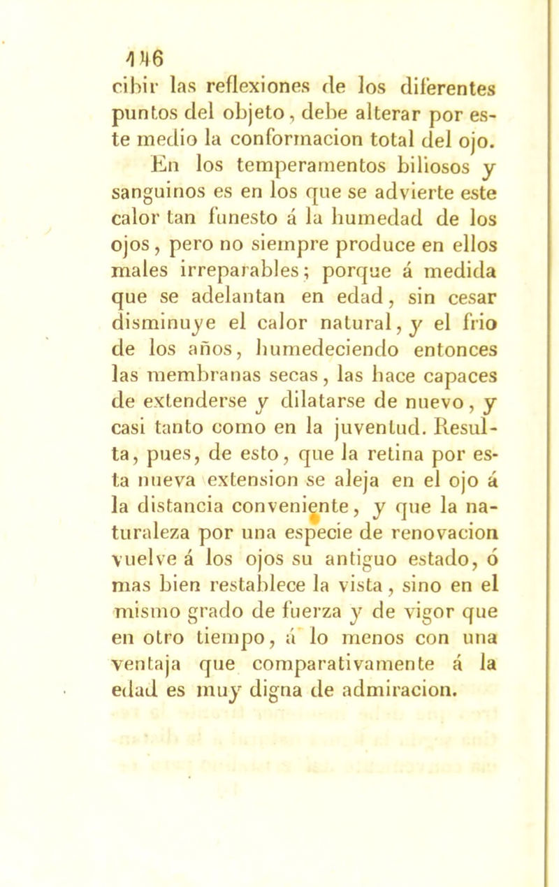 4N6 cibir las reflexiones fie los diferentes puntos del objeto, debe alterar por es- te medio la conformación total del ojo. En los temperamentos biliosos y sanguinos es en los que se advierte este calor tan funesto á la humedad de los ojos , pero no siempre produce en ellos males irreparables; porque á medida que se adelantan en edad, sin cesar disminuye el calor natural, y el frió de los años, humedeciendo entonces las membranas secas, las hace capaces de extenderse y dilatarse de nuevo, y casi tanto como en la juventud. Resul- ta, pues, de esto, que la retina por es- ta nueva extensión se aleja en el ojo á la distancia conveniente, y que la na- turaleza por una especie de renovación vuelve á los ojos su antiguo estado, ó mas bien restablece la vista, sino en el mismo grado de fuerza y de vigor que en otro tiempo, á lo menos con una ventaja que comparativamente á la edad es muy digna de admiración.