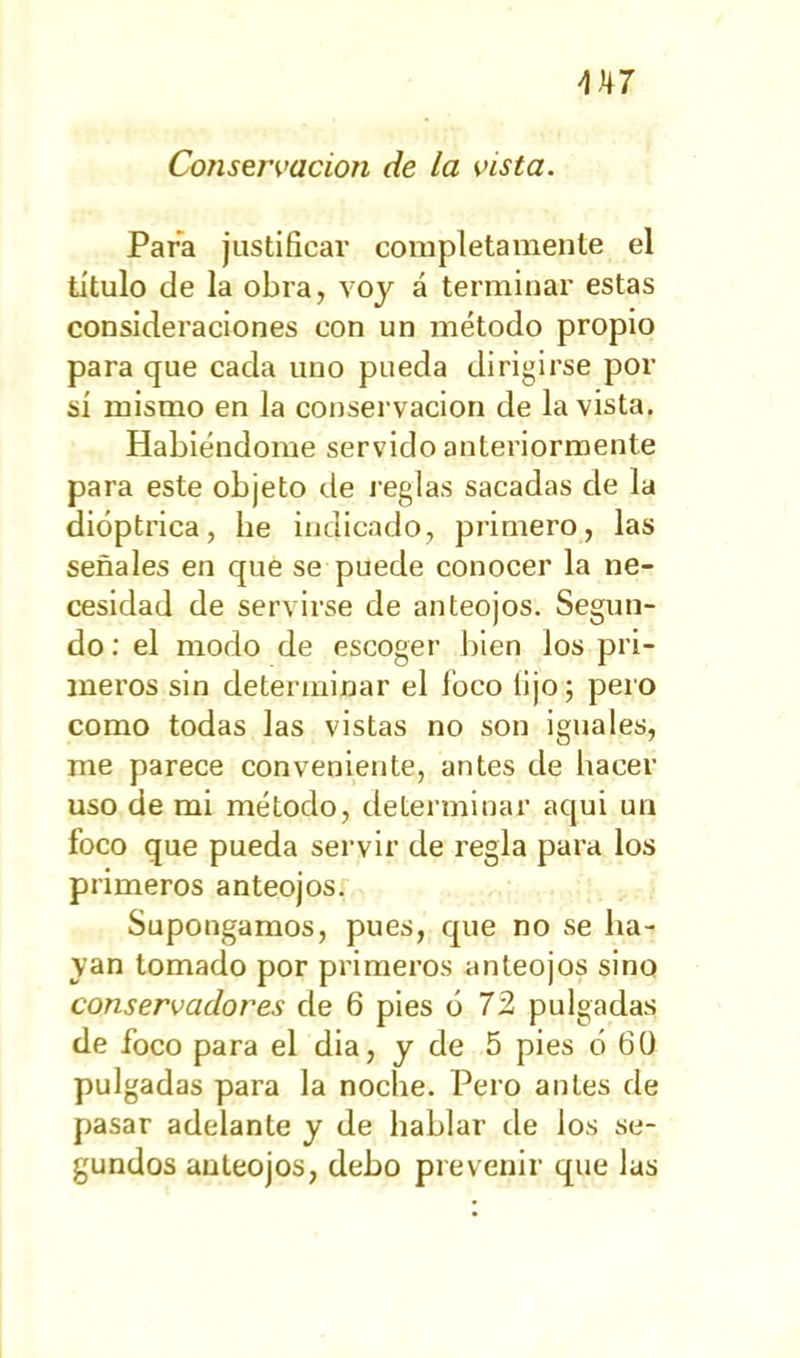 Conservación de la vista. Para justificar completamente el titulo de la obra, voy á terminar estas consideraciones con un método propio para que cada uno pueda dirigirse por sí mismo en la conservación de la vista. Habiéndome servido anteriormente para este objeto de reglas sacadas de la dióptrica, be indicado, primero, las señales en que se puede conocer la ne- cesidad de servirse de anteojos. Segun- do : el modo de escoger bien los pri- meros sin determinar el foco lijo; pero como todas las vistas no son iguales, me parece conveniente, antes de hacer uso de mi método, determinar aqui un foco que pueda servir de regla para los primeros anteojos. Supongamos, pues, que no se ha- yan tomado por primeros anteojos sino conservadores de 6 pies ó 72 pulgadas de foco para el dia, y de 5 pies ó 6Ü pulgadas para la noche. Pero antes de pasar adelante y de hablar de los se- gundos anteojos, debo prevenir que las