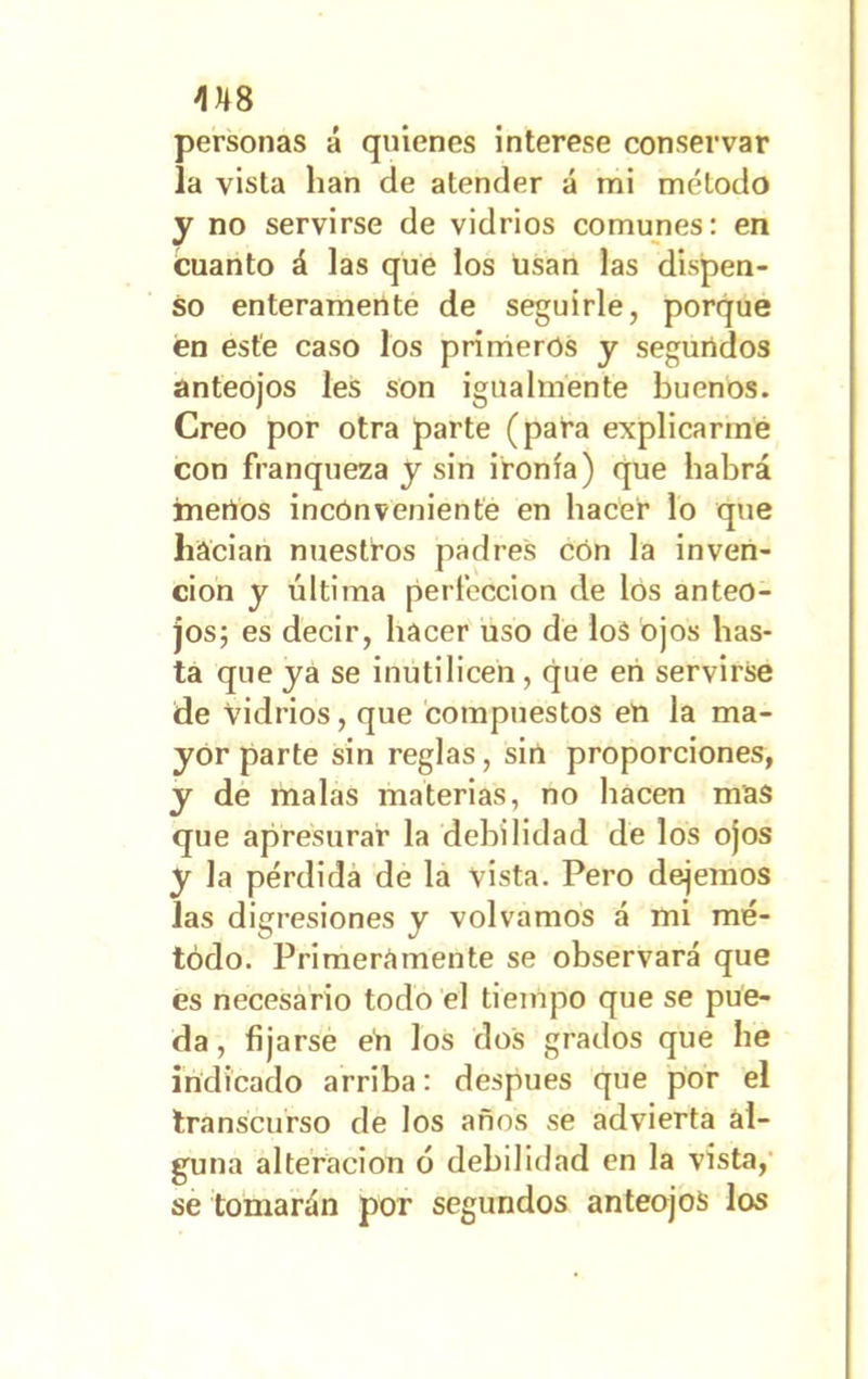 M8 personas á quienes interese conservar la vista lian de atender á mi método y no servirse de vidrios comunes: en cuanto á las que los usan las dispen- so enteramente de seguirle, porque en este caso los primeros y segundos anteojos les son igualmente buenos. Creo por otra parte (para explicarme con franqueza y sin ironía) que habrá merlos inconveniente en hacer lo que hacían nuestros padres cón la inven- ción y última perfección de los anteo- jos; es decir, hacer uso de los ojos has- ta que ya se inutilicen , que en servirse de vidrios, que compuestos en la ma- yor parte sin reglas, sin proporciones, y de malas materias, no hacen mas que apresurar la debilidad de los ojos y la pérdida de la vista. Pero dejemos las digresiones y volvamos á mi mé- todo. Primeramente se observará que es necesario todo el tiempo que se pue- da , fijarse en los dos grados que he indicado arriba: después que por el transcurso de los años se advierta al- guna alteración ó debilidad en la vista, se tomarán por segundos anteojos los