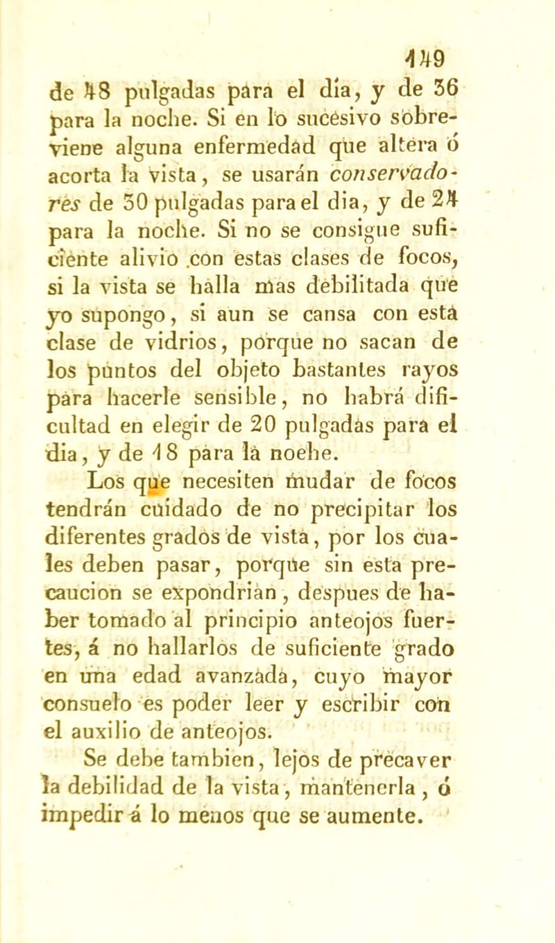 AU9 de ^8 pulgadas para el día, y de 36 para la noche. Si en lo sucésivo sobre- viene alguna enfermedad que altera 6 acorta la vista, se usarán conservado- res de 30 pulgadas para el dia, y de 2Ji- para la noche. Si no se consigue sufi- ciente alivio .con estas clases de focos, si la vista se halla mas debilitada que yo supongo, si aun se cansa con esta clase de vidrios, porque no sacan de los puntos del objeto bastantes rayos para hacerle sensible, no habrá difi- cultad en elegir de 20 pulgadas para el dia, y de 4S para lá noehe. Los que necesiten mudar de focos tendrán cuidado de no precipitar los diferentes grados de vista, por los cua- les deben pasar, porque sin esta pre- caución se expondrían , déspues de ha- ber tomado al principio anteojos fuer- tes, á no hallarlos de suficiente grado en una edad avanzada, cuyo mayor consuelo es poder leer y escribir con el auxilio de anteojos. Se debe también, lejos de precaver la debilidad de la vista, mantenerla , ó impedir á lo meaos que se aumente.
