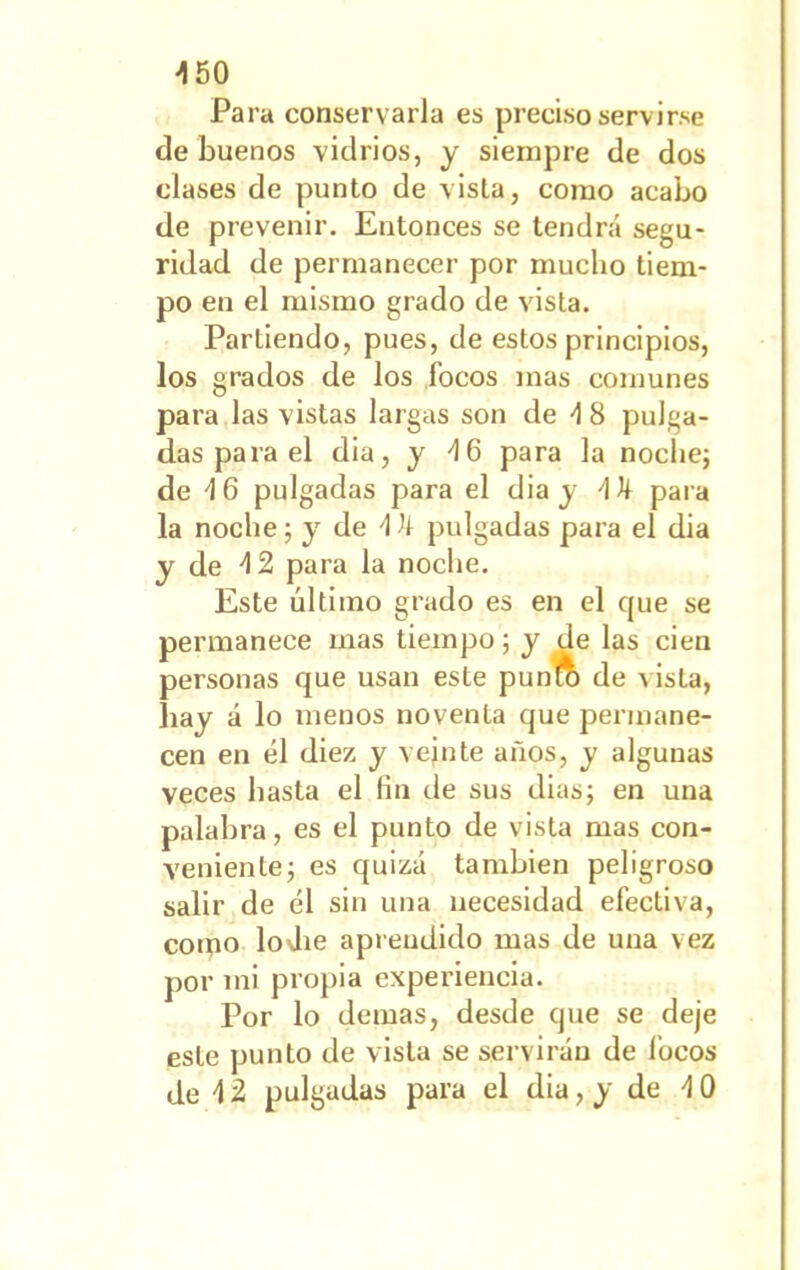 -150 Para conservarla es preciso servirse de buenos vidrios, y siempre de dos clases de punto de vista, como acabo de prevenir. Entonces se tendrá segu- ridad de permanecer por mucho tiem- po en el mismo grado de vista. Partiendo, pues, de estos principios, los grados de los focos mas comunes para las vistas largas son de -1 8 pulga- das para el dia, y 46 para la noche; de -16 pulgadas para el dia y 'Ik para la noche; y de 4 h pulgadas para el dia y de d 2 para la noche. Este último grado es en el cjue se permanece mas tiempo; y de las cien personas que usan este punto de vista, hay á lo menos noventa que permane- cen en él diez y veinte años, y algunas veces hasta el fin de sus dias; en una palabra, es el punto de vista mas con- veniente; es quizá también peligroso salir de él sin una necesidad efectiva, como loJie aprendido mas de una vez por ini propia experiencia. Por lo demas, desde que se deje este punto de vista se servirán de focos