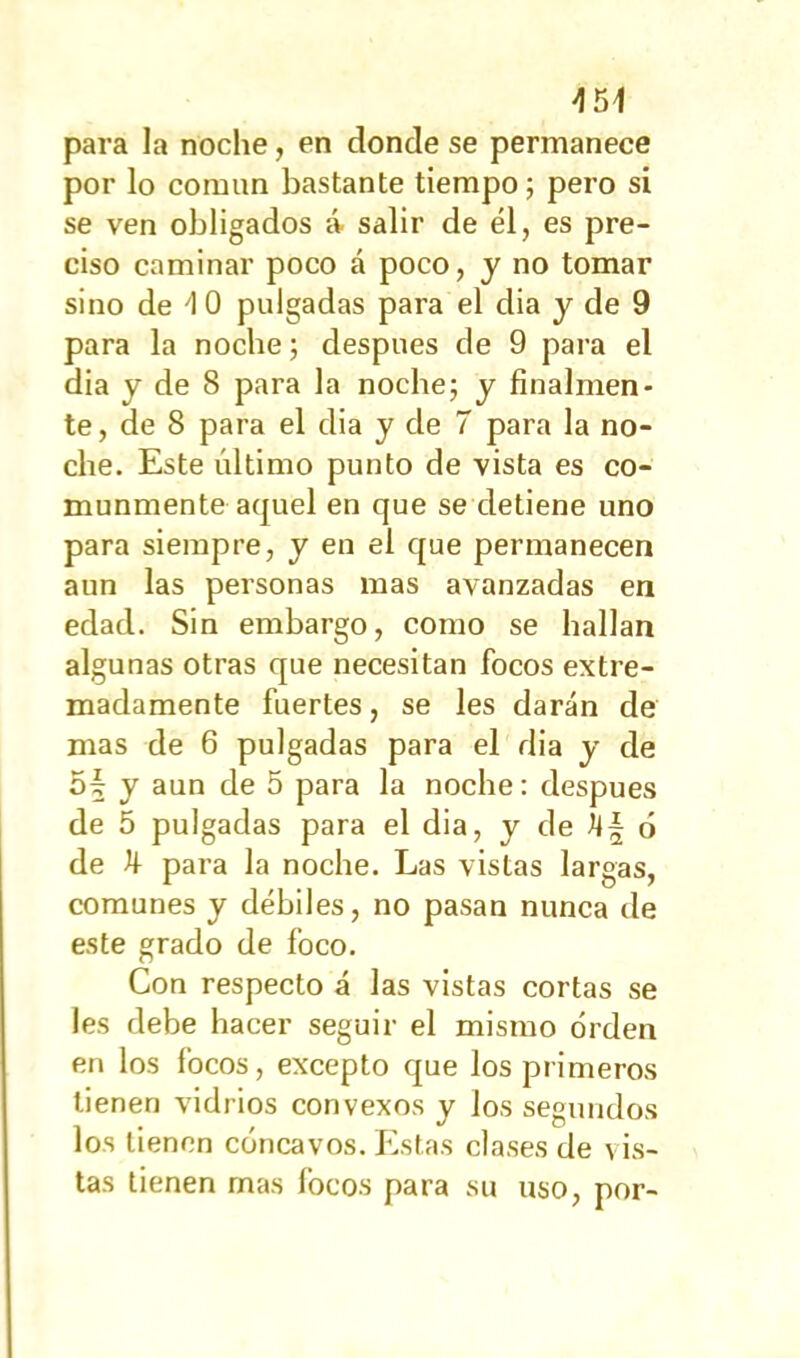 >151 para la noche, en donde se permanece por lo común bastante tiempo; pero si se ven obligados á salir de él, es pre- ciso caminar poco á poco, y no tomar sino de 10 pulgadas para el dia y de 9 para la noche; después de 9 para el dia y de 8 para la noche; y finalmen- te, de 8 para el dia y de 7 para la no- che. Este último punto de vista es co- munmente aquel en que se detiene uno para siempre, y en el que permanecen aun las personas mas avanzadas en edad. Sin embargo, como se hallan algunas otras que necesitan focos extre- madamente fuertes, se les darán de mas de 6 pulgadas para el dia y de of y aun de 5 para la noche: después de 5 pulgadas para el dia, y de M~ 6 de k para la noche. Las vistas largas, comunes y débiles, no pasan nunca de este grado de foco. Con respecto á las vistas cortas se les debe hacer seguir el mismo orden en los focos, excepto que los primeros tienen vidrios convexos y los segundos los tienen cóncavos. Estas clases de vis- tas tienen mas focos para su uso, por-