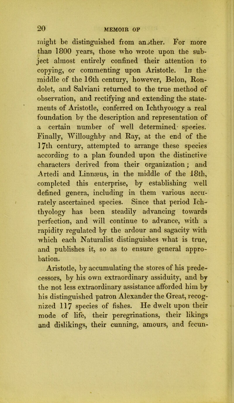 might be distinguished from another. For more than 1800 }rears, those who wrote upon the sub- ject almost entirely confined their attention to copying, or commenting upon Aristotle. In the middle of the 16th century, however, Belon, Ron- dolet, and Salviani returned to the true method of observation, and rectifying and extending the state- ments of Aristotle, conferred on Ichthyology a real foundation by the description and representation of a certain number of well determined: species. Finally, Willoughby and Ray, at the end of the 17th century, attempted to arrange these species according to a plan founded upon the distinctive characters derived from their organization; and Artedi and Linnmus, in the middle of the 18tli, completed this enterprise, by establishing well defined genera, including in them various accu- rately ascertained species. Since that period Ich- thyology has been steadily advancing towards perfection, and will continue to advance, with a rapidity regulated by the ardour and sagacity with which each Naturalist distinguishes what is true, and publishes it, so as to ensure general appro- bation. Aristotle, by accumulating the stores of his prede- cessors, by his own extraordinary assiduity, and by the not less extraordinary assistance afforded him by his distinguished patron Alexander the Great, recog- nized 117 species of fishes. He dwelt upon their mode of life, their peregrinations, their likings and dislikings, their cunning, amours, and fecun-